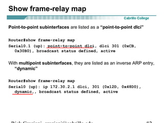 Show frame-relay map
Point-to-point subinterfaces are listed as a “point-to-point dlci”
Router#show frame-relay map
Serial0.1 (up): point-to-point dlci, dlci 301 (0xCB,
0x30B0), broadcast status defined, active
With multipoint subinterfaces, they are listed as an inverse ARP entry,
“dynamic”
Router#show frame-relay map
Serial0 (up): ip 172.30.2.1 dlci, 301 (0x12D, 0x48D0),
dynamic,, broadcast status defined, active
 