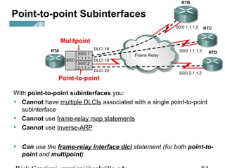 With point-to-point subinterfaces you:
• Cannot have multiple DLCIs associated with a single point-to-point
subinterface
• Cannot use frame-relay map statements
• Cannot use Inverse-ARP
• Can use the frame-relay interface dlci statement (for both point-to-
point and multipoint)
Point-to-point Subinterfaces
Mulitpoint
Point-to-point
 