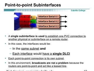 • A single subinterface is used to establish one PVC connection to
another physical or subinterface on a remote router.
• In this case, the interfaces would be:
– In the same subnet and
– Each interface would have a single DLCI
• Each point-to-point connection is its own subnet.
• In this environment, broadcasts are not a problem because the
routers are point-to-point and act like a leased line.
Point-to-point Subinterfaces
 