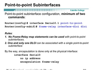 Point-to-point subinterface configuration, minimum of two
commands:
Router(config)# interface Serial0.1 point-to-point
Router(config-subif)# frame-relay interface-dlci dlci
Rules:
1. No Frame-Relay map statements can be used with point-to-point
subinterfaces.
2. One and only one DLCI can be associated with a single point-to-point
subinterface
By the way, encapsulation is done only at the physical interface:
interface Serial0
no ip address
encapsulation frame-relay
Point-to-point Subinterfaces
 