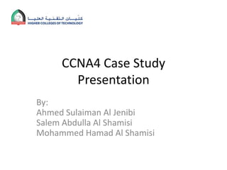 CCNA4 Case Study
       Presentation
By:
Ahmed Sulaiman Al Jenibi
Salem Abdulla Al Shamisi
Mohammed Hamad Al Shamisi
 