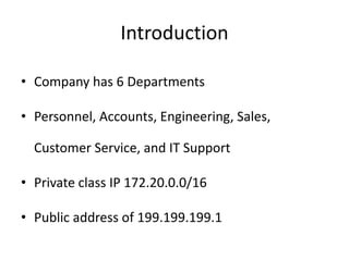 Introduction

• Company has 6 Departments

• Personnel, Accounts, Engineering, Sales,

  Customer Service, and IT Support

• Private class IP 172.20.0.0/16

• Public address of 199.199.199.1
 