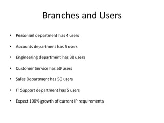 Branches and Users
• Personnel department has 4 users

• Accounts department has 5 users

• Engineering department has 30 users

• Customer Service has 50 users

• Sales Department has 50 users

• IT Support department has 5 users

• Expect 100% growth of current IP requirements
 