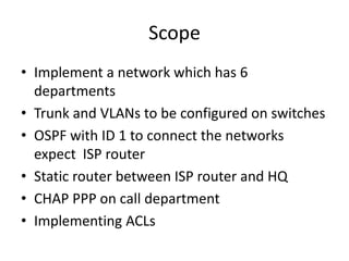 Scope
• Implement a network which has 6
  departments
• Trunk and VLANs to be configured on switches
• OSPF with ID 1 to connect the networks
  expect ISP router
• Static router between ISP router and HQ
• CHAP PPP on call department
• Implementing ACLs
 