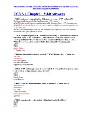 www.ccnafinal.net www.ccnafinalexam.com www.ccnaanswers.org www.ccna4u.net
                      www.ccna4u.org www.ccna4u.info


CCNA 4 Chapter 1 V4.0 Answers
1. Which statement is true about the differences between a WAN and a LAN?
WANs generally support higher bandwidth than LANs support.
A WAN link typically traverses shorter geographic distances than a LAN link traverses.
A WAN often relies on the services of carriers, such as telephone or cable companies, but
a LAN does not.
All WAN implementations generally use the same Layer 2 protocol but there are many
accepted LAN Layer 2 protocols in use.

2. A U.S. company requires a WAN connection used only to transfer sales data from
individual stores to the home office. All transfers will occur after business hours.
The required bandwidth for this connection is estimated to be less than 38 kbps.
Which type of connection requires the least investment for this company?
ATM
ISDN
analog dialup
T1 Leased Line

3. What are two advantages of an analog PSTN WAN connection? (Choose two.)
low cost
availability
traffic encryption
available bandwidth
support for voice and video

4. Which WAN technology uses a fixed payload of 48 bytes and is transported across
both switched and permanent virtual circuits?
ATM
ISDN
Frame Relay
metro Ethernet

5. Which three WAN devices can be found in the cloud? (Choose three.)
ATM switches
core routers
CSU/DSU
Ethernet switches
Frame Relay switches
repeaters

6. Which term describes a device that will put data on the local loop?
DLCI
DTE
DCE
 