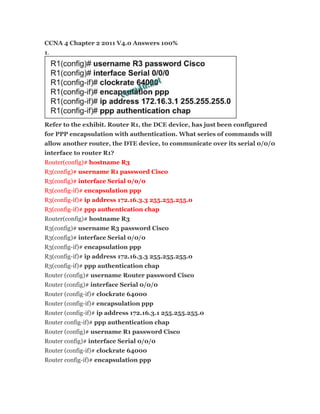 CCNA 4 Chapter 2 2011 V4.0 Answers 100%
1.




Refer to the exhibit. Router R1, the DCE device, has just been configured
for PPP encapsulation with authentication. What series of commands will
allow another router, the DTE device, to communicate over its serial 0/0/0
interface to router R1?
Router(config)# hostname R3
R3(config)# username R1 password Cisco
R3(config)# interface Serial 0/0/0
R3(config-if)# encapsulation ppp
R3(config-if)# ip address 172.16.3.3 255.255.255.0
R3(config-if)# ppp authentication chap
Router(config)# hostname R3
R3(config)# username R3 password Cisco
R3(config)# interface Serial 0/0/0
R3(config-if)# encapsulation ppp
R3(config-if)# ip address 172.16.3.3 255.255.255.0
R3(config-if)# ppp authentication chap
Router (config)# username Router password Cisco
Router (config)# interface Serial 0/0/0
Router (config-if)# clockrate 64000
Router (config-if)# encapsulation ppp
Router (config-if)# ip address 172.16.3.1 255.255.255.0
Router config-if)# ppp authentication chap
Router (config)# username R1 password Cisco
Router config)# interface Serial 0/0/0
Router (config-if)# clockrate 64000
Router config-if)# encapsulation ppp
 