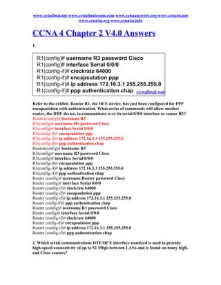 www.ccnafinal.net www.ccnafinalexam.com www.ccnaanswers.org www.ccna4u.net
                      www.ccna4u.org www.ccna4u.info


CCNA 4 Chapter 2 V4.0 Answers
1.




Refer to the exhibit. Router R1, the DCE device, has just been configured for PPP
encapsulation with authentication. What series of commands will allow another
router, the DTE device, to communicate over its serial 0/0/0 interface to router R1?
Router(config)# hostname R3
R3(config)# username R1 password Cisco
R3(config)# interface Serial 0/0/0
R3(config-if)# encapsulation ppp
R3(config-if)# ip address 172.16.3.3 255.255.255.0
R3(config-if)# ppp authentication chap
Router(config)# hostname R3
R3(config)# username R3 password Cisco
R3(config)# interface Serial 0/0/0
R3(config-if)# encapsulation ppp
R3(config-if)# ip address 172.16.3.3 255.255.255.0
R3(config-if)# ppp authentication chap
Router (config)# username Router password Cisco
Router (config)# interface Serial 0/0/0
Router (config-if)# clockrate 64000
Router (config-if)# encapsulation ppp
Router (config-if)# ip address 172.16.3.1 255.255.255.0
Router config-if)# ppp authentication chap
Router (config)# username R1 password Cisco
Router config)# interface Serial 0/0/0
Router (config-if)# clockrate 64000
Router config-if)# encapsulation ppp
Router (config-if)# ip address 172.16.3.1 255.255.255.0
Router (config-if)# ppp authentication chap

2. Which serial communications DTE/DCE interface standard is used to provide
high-speed connectivity of up to 52 Mbps between LANs and is found on many high-
end Cisco routers?
 