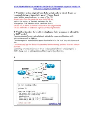 www.ccnafinal.net www.ccnafinalexam.com www.ccnaanswers.org www.ccna4u.net
                      www.ccna4u.org www.ccna4u.info

1. Which three actions might a Frame Relay switch perform when it detects an
excessive build-up of frames in its queue? (Choose three.)
puts a hold on accepting frames in excess of the CIR
drops frames from the queue that have the DE bit set
reduces the number of frames it sends over the link
re-negotiates flow control with the connected device
sets the FECN bit on all frames it receives on the congested link
sets the BECN bit on all frames it places on the congested link

2. Which best describes the benefit of using Frame Relay as opposed to a leased line
or ISDN service?
Customers can define their virtual circuit needs in far greater combinations, with
increments as small as 64 kbps.
Customers pay for an end-to-end connection that includes the local loop and the network
link.
Customers only pay for the local loop and the bandwidth they purchase from the network
provider.
Connecting new sites requires new lower cost circuit installations when compared to
ISDN dialup costs or adding additional hardware for leased service.


3.
 