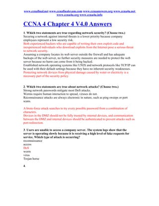 www.ccnafinal.net www.ccnafinalexam.com www.ccnaanswers.org www.ccna4u.net
                      www.ccna4u.org www.ccna4u.info


CCNA 4 Chapter 4 V4.0 Answers
1. Which two statements are true regarding network security? (Choose two.)
Securing a network against internal threats is a lower priority because company
employees represent a low security risk.
Both experienced hackers who are capable of writing their own exploit code and
inexperienced individuals who download exploits from the Internet pose a serious threat
to network security.
Assuming a company locates its web server outside the firewall and has adequate
backups of the web server, no further security measures are needed to protect the web
server because no harm can come from it being hacked.
Established network operating systems like UNIX and network protocols like TCP/IP can
be used with their default settings because they have no inherent security weaknesses.
Protecting network devices from physical damage caused by water or electricity is a
necessary part of the security policy.


2. Which two statements are true about network attacks? (Choose two.)
Strong network passwords mitigate most DoS attacks.
Worms require human interaction to spread, viruses do not.
Reconnaissance attacks are always electronic in nature, such as ping sweeps or port
scans.

A brute-force attack searches to try every possible password from a combination of
characters.
Devices in the DMZ should not be fully trusted by internal devices, and communication
between the DMZ and internal devices should be authenticated to prevent attacks such as
port redirection.

3. Users are unable to access a company server. The system logs show that the
server is operating slowly because it is receiving a high level of fake requests for
service. Which type of attack is occurring?
reconnaissance
access
DoS
worm
virus
Trojan horse

4.
 