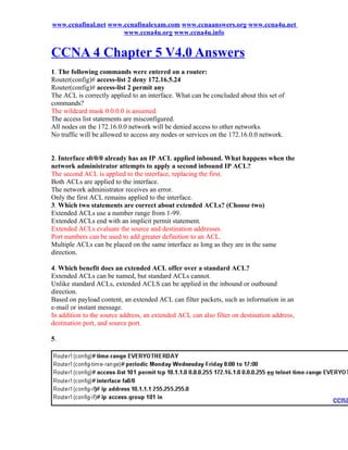 www.ccnafinal.net www.ccnafinalexam.com www.ccnaanswers.org www.ccna4u.net
                      www.ccna4u.org www.ccna4u.info


CCNA 4 Chapter 5 V4.0 Answers
1. The following commands were entered on a router:
Router(config)# access-list 2 deny 172.16.5.24
Router(config)# access-list 2 permit any
The ACL is correctly applied to an interface. What can be concluded about this set of
commands?
The wildcard mask 0.0.0.0 is assumed.
The access list statements are misconfigured.
All nodes on the 172.16.0.0 network will be denied access to other networks.
No traffic will be allowed to access any nodes or services on the 172.16.0.0 network.


2. Interface s0/0/0 already has an IP ACL applied inbound. What happens when the
network administrator attempts to apply a second inbound IP ACL?
The second ACL is applied to the interface, replacing the first.
Both ACLs are applied to the interface.
The network administrator receives an error.
Only the first ACL remains applied to the interface.
3. Which two statements are correct about extended ACLs? (Choose two)
Extended ACLs use a number range from 1-99.
Extended ACLs end with an implicit permit statement.
Extended ACLs evaluate the source and destination addresses.
Port numbers can be used to add greater definition to an ACL.
Multiple ACLs can be placed on the same interface as long as they are in the same
direction.

4. Which benefit does an extended ACL offer over a standard ACL?
Extended ACLs can be named, but standard ACLs cannot.
Unlike standard ACLs, extended ACLS can be applied in the inbound or outbound
direction.
Based on payload content, an extended ACL can filter packets, such as information in an
e-mail or instant message.
In addition to the source address, an extended ACL can also filter on destination address,
destination port, and source port.

5.
 