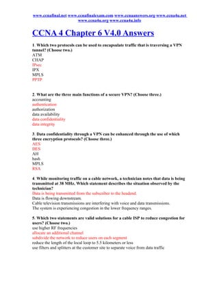 www.ccnafinal.net www.ccnafinalexam.com www.ccnaanswers.org www.ccna4u.net
                      www.ccna4u.org www.ccna4u.info


CCNA 4 Chapter 6 V4.0 Answers
1. Which two protocols can be used to encapsulate traffic that is traversing a VPN
tunnel? (Choose two.)
ATM
CHAP
IPsec
IPX
MPLS
PPTP


2. What are the three main functions of a secure VPN? (Choose three.)
accounting
authentication
authorization
data availability
data confidentiality
data integrity

3. Data confidentiality through a VPN can be enhanced through the use of which
three encryption protocols? (Choose three.)
AES
DES
AH
hash
MPLS
RSA

4. While monitoring traffic on a cable network, a technician notes that data is being
transmitted at 38 MHz. Which statement describes the situation observed by the
technician?
Data is being transmitted from the subscriber to the headend.
Data is flowing downstream.
Cable television transmissions are interfering with voice and data transmissions.
The system is experiencing congestion in the lower frequency ranges.

5. Which two statements are valid solutions for a cable ISP to reduce congestion for
users? (Choose two.)
use higher RF frequencies
allocate an additional channel
subdivide the network to reduce users on each segment
reduce the length of the local loop to 5.5 kilometers or less
use filters and splitters at the customer site to separate voice from data traffic
 