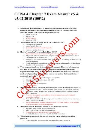 www.ccna5answers.com www.ccna5blog.com www.ccna-5.com
www.ccna5answers.com 1
CCNA 4 Chapter 7 Exam Answer v5 &
v5.02 2015 (100%)
1. A network design engineer is planning the implementation of a cost-
effective method to interconnect multiple networks securely over the
Internet. Which type of technology is required?
o a GRE IP tunnel
o a leased line
o a VPN gateway
o a dedicated ISP
2. What is one benefit of using VPNs for remote access?
o lower protocol overhead
o ease of troubleshooting
o potential for reduced connectivity costs
o increased quality of service
3. How is “tunneling” accomplished in a VPN?
o New headers from one or more VPN protocols encapsulate the original packets.
o All packets between two hosts are assigned to a single physical medium to ensure
that the packets are kept private.
o Packets are disguised to look like other types of traffic so that they will be ignored by
potential attackers.
o A dedicated circuit is established between the source and destination devices for the
duration of the connection.
4. Two corporations have just completed a merger. The network engineer
has been asked to connect the two corporate networks without the
expense of leased lines. Which solution would be the most cost effective
method of providing a proper and secure connection between the two
corporate networks?
o Cisco AnyConnect Secure Mobility Client with SSL
o Cisco Secure Mobility Clientless SSL VPN
o Frame Relay
o remote access VPN using IPsec
o site-to-site VPN
5. Which two scenarios are examples of remote access VPNs? (Choose two.)
o A toy manufacturer has a permanent VPN connection to one of its parts suppliers.
o All users at a large branch office can access company resources through a single
VPN connection.
o A mobile sales agent is connecting to the company network via the Internet
connection at a hotel.
o A small branch office with three employees has a Cisco ASA that is used to create a
VPN connection to the HQ.
o An employee who is working from home uses VPN client software on a laptop in
order to connect to the company network.
6. Which statement describes a feature of site-to-site VPNs?
o The VPN connection is not statically defined.
o VPN client software is installed on each host.
o Internal hosts send normal, unencapsulated packets.
o Individual hosts can enable and disable the VPN connection.
7. What is the purpose of the generic routing encapsulation tunneling
protocol?
o to provide packet level encryption of IP traffic between remote sites
 
