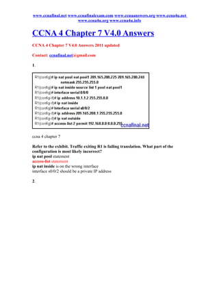 www.ccnafinal.net www.ccnafinalexam.com www.ccnaanswers.org www.ccna4u.net
                      www.ccna4u.org www.ccna4u.info


CCNA 4 Chapter 7 V4.0 Answers
CCNA 4 Chapter 7 V4.0 Answers 2011 updated

Contact: ccnafinal.net@gmail.com

1.




ccna 4 chapter 7

Refer to the exhibit. Traffic exiting R1 is failing translation. What part of the
configuration is most likely incorrect?
ip nat pool statement
access-list statement
ip nat inside is on the wrong interface
interface s0/0/2 should be a private IP address

2.
 
