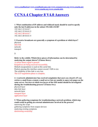 www.ccnafinal.net www.ccnafinalexam.com www.ccnaanswers.org www.ccna4u.net
                      www.ccna4u.org www.ccna4u.info


CCNA 4 Chapter 8 V4.0 Answers

1. What combination of IP address and wildcard mask should be used to specify
only the last 8 addresses in the subnet 192.168.3.32/28?
192.168.3.32 0.0.0.7
192.168.3.32 0.0.0.15
192.168.3.40 0.0.0.7
192.168.3.40 0.0.0.15

2. Excessive broadcasts are generally a symptom of a problem at which layer?
physical
data link
network
transport

3.

Refer to the exhibit. Which three pieces of information can be determined by
analyzing the output shown? (Choose three.)
A carrier detect signal is present.
Keepalives are being received successfully.
Default encapsulation is used on this serial link.
Packets passing this interface cannot exceed 1 KB in size.
The reliability of this link is very low.
The LCP negotiation phase is complete.

4. A network administrator has received complaints that users on a local LAN can
retrieve e-mail from a remote e-mail server but are unable to open web pages on the
same server. Services at which two layers of the OSI model should be investigated
during the troubleshooting process? (Choose two.)
physical layer
data link layer
network layer
transport layer
application layer

5. When gathering symptoms for troubleshooting a network problem, which step
could result in getting an external administrator involved in the process?
narrowing the scope
gathering symptoms from suspect devices
analyzing existing symptoms
determining ownership
 