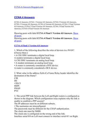 CCNA-4-Answers.blogspot.com



CCNA 4 Answers
CCNA 4 Answers, CCNA 1 Version 4.0 Answers, CCNA 2 Version 4.0 Answers,
CCNA 3 Version 4.0 Answers, CCNA 4 Version 4.0 Answers, CCNA 1 Final Version
4.0 Answers, CCNA 2 Final Version 4.0 Answers, CCNA 3 Final Version 4.0
Answers, CCNA 4 Final Version 4.0 Answers

Showing posts with label CCNA 4 Final 1 Version 4.0 Answers. Show
all posts
Showing posts with label CCNA 4 Final 1 Version 4.0 Answers. Show
all posts

CCNA 4 Final 1 Version 4.0 Answers

1. Which of the following describes the roles of devices in a WAN?
(Choose three.)
• A CSU/DSU terminates a digital local loop.
A modem terminates a digital local loop.
A CSU/DSU terminates an analog local loop.
• A modem terminates an analog local loop.
• A router is commonly considered a DTE device.
A router is commonly considered a DCE device.

2. What value in the address field of a Frame Relay header identifies the
destination of the frame?
CIR
DE
• DLCI
ISDN
FRAD
PVC

3. The serial PPP link between the Left and Right routers is configured as
shown in the diagram. Which configuration issue explains why the link is
unable to establish a PPP session?
The IP addresses must be on different subnets.
• The usernames are misconfigured.
The passwords must be different for the CHAP authentication.
The clock rate must be 56000.
The clock rate is configured on the wrong end of the link.
Interface serial 0/0 on Left must connect to interface serial 0/1 on Right.
 