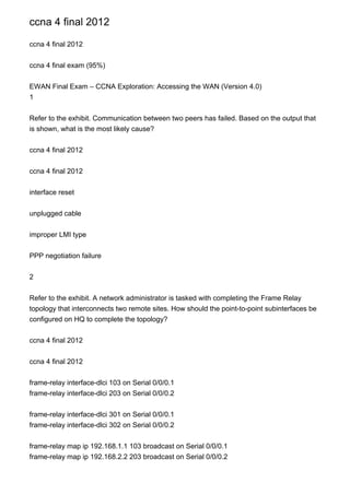 ccna 4 final 2012

ccna 4 final 2012


ccna 4 final exam (95%)


EWAN Final Exam – CCNA Exploration: Accessing the WAN (Version 4.0)
1


Refer to the exhibit. Communication between two peers has failed. Based on the output that
is shown, what is the most likely cause?


ccna 4 final 2012


ccna 4 final 2012


interface reset


unplugged cable


improper LMI type


PPP negotiation failure


2


Refer to the exhibit. A network administrator is tasked with completing the Frame Relay
topology that interconnects two remote sites. How should the point-to-point subinterfaces be
configured on HQ to complete the topology?


ccna 4 final 2012


ccna 4 final 2012


frame-relay interface-dlci 103 on Serial 0/0/0.1
frame-relay interface-dlci 203 on Serial 0/0/0.2


frame-relay interface-dlci 301 on Serial 0/0/0.1
frame-relay interface-dlci 302 on Serial 0/0/0.2


frame-relay map ip 192.168.1.1 103 broadcast on Serial 0/0/0.1
frame-relay map ip 192.168.2.2 203 broadcast on Serial 0/0/0.2
 