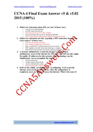 www.ccna5answers.com www.ccna5blog.com www.ccna-5.com
www.ccna5answers.com 1
CCNA 4 Final Exam Answer v5 & v5.02
2015 (100%)
1. Which two statements about DSL are true? (Choose two.)
o users are on a shared medium
o uses RF signal transmission
o local loop can be up to 3.5 miles (5.5km)
o physical and data link layers are defined by DOCSIS
o user connections are aggregated at a DSLAM located at the CO
2. Which two statements are true regarding a PPP connection between two
Cisco routers? (Choose two.)
o LCP tests the quality of the link.
o LCP manages compression on the link.
o Only a single NCP is allowed between the two routers.
o NCP terminates the link when data exchange is complete.
o With CHAP authentication,the routers exchange plain text passwords.
3. A network administrator is askedto design a system to allow
simultaneous access to the Internet for 250 users. The ISP can only supply
five public IP addresses for this network. What technology can the
administrator use to accomplish this task?
o classful subnetting
o variable length subnet masks
o classless interdomain routing
o port-based Network Address Translation
4. Referto the exhibit. An administrator is configuring NAT to provide
Internet access to the inside network. After the configuration is
completed, users are unable to access the Internet. What is the cause of
 