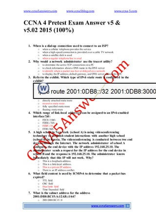 www.ccna5answers.com www.ccna5blog.com www.ccna-5.com
www.ccna5answers.com 1
CCNA 4 Pretest Exam Answer v5 &
v5.02 2015 (100%)
1. When is a dial-up connection used to connect to an ISP?
o when a cellular telephone provides the service
o when a high-speed connection is provided over a cable TV network
o when a satellite dish is used
o when a regular telephone line is used
2. Why would a network administrator use the tracert utility?
o to determine the active TCP connections on a PC
o to check information about a DNS name in the DNS server
o to identify where a packet was lost or delayed on a network
o to display the IP address,default gateway, and DNS server address for a PC
3. Referto the exhibit. Which type of IPv6 static route is configured in the
exhibit?
o directly attached static route
o recursive static route
o fully specified static route
o floating static route
4. Which range of link-local addresses can be assigned to an IPv6-enabled
interface?â€‹
o FEC0::/10â€‹
o FDEE::/7â€‹
o FEBF::/10
o FF00::/8â€‹
5. A high school in New York (school A) is using videoconferencing
technology to establish student interactions with another high school
(school B) in Russia. The videoconferencing is conducted between two end
devices through the Internet. The network administrator of school A
configures the end device with the IP address 192.168.25.10. The
administrator sends a request for the IP address for the end device in
school B and the response is 192.168.25.10. The administrator knows
immediately that this IP will not work. Why?
o This is a loopback address.
o This is a link-local address.
o This is a private IP address.
o There is an IP address conflict.
6. What field content is used by ICMPv6 to determine that a packet has
expired?
o TTL field
o CRC field
o Hop Limit field
o Time Exceeded field
7. What is the subnet address for the address
2001:DB8:BC15:A:12AB::1/64?
o 2001:DB8:BC15::0
 