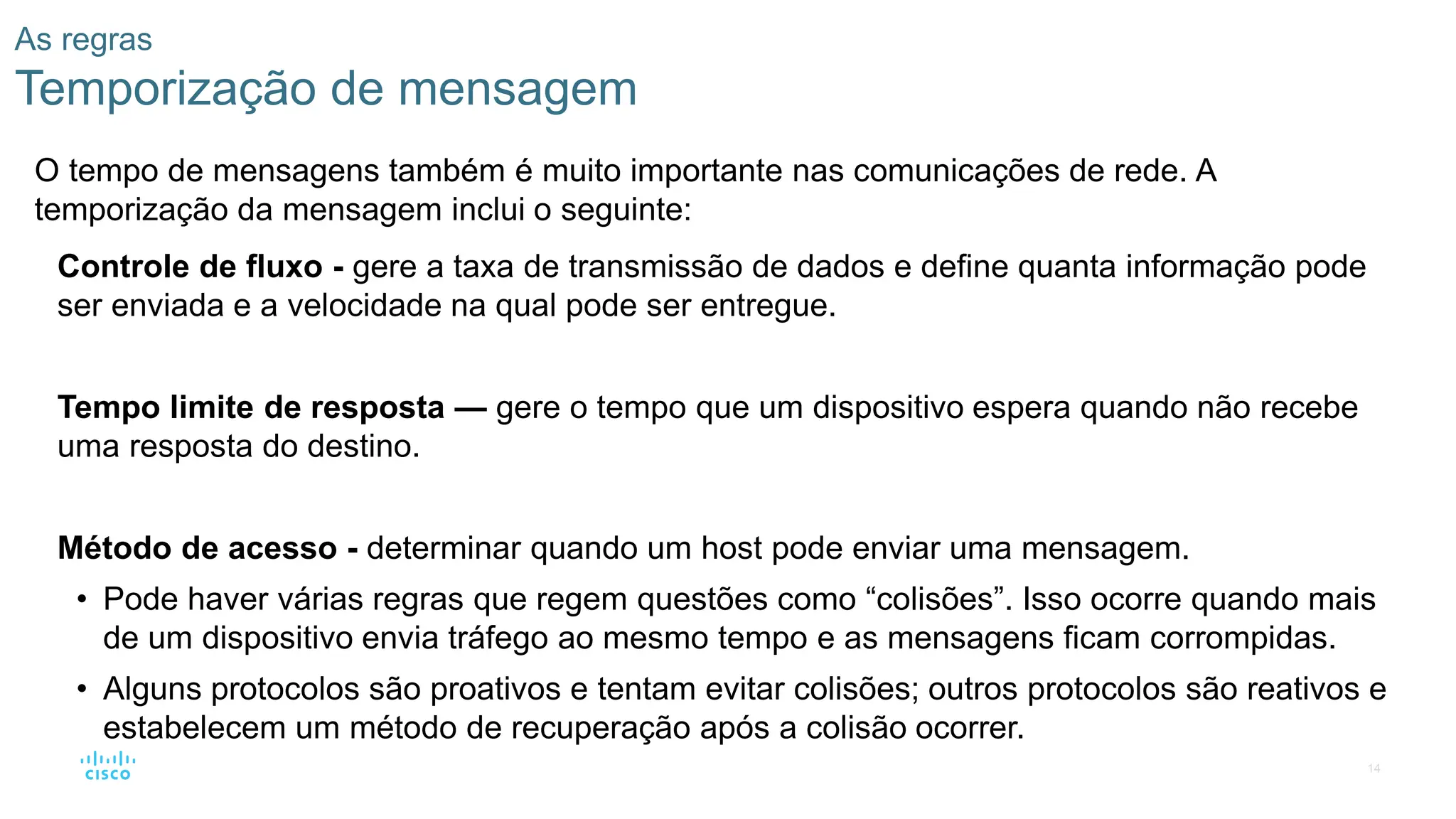 14
As regras
Temporização de mensagem
O tempo de mensagens também é muito importante nas comunicações de rede. A
temporização da mensagem inclui o seguinte:
Controle de fluxo - gere a taxa de transmissão de dados e define quanta informação pode
ser enviada e a velocidade na qual pode ser entregue.
Tempo limite de resposta — gere o tempo que um dispositivo espera quando não recebe
uma resposta do destino.
Método de acesso - determinar quando um host pode enviar uma mensagem.
• Pode haver várias regras que regem questões como “colisões”. Isso ocorre quando mais
de um dispositivo envia tráfego ao mesmo tempo e as mensagens ficam corrompidas.
• Alguns protocolos são proativos e tentam evitar colisões; outros protocolos são reativos e
estabelecem um método de recuperação após a colisão ocorrer.
 