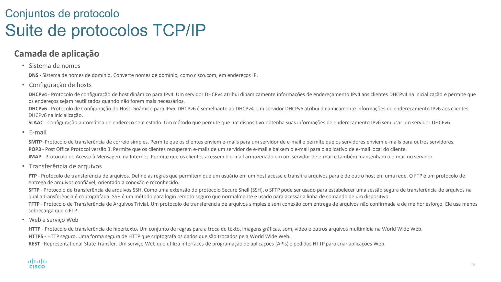 29
Conjuntos de protocolo
Suite de protocolos TCP/IP
Camada de aplicação
• Sistema de nomes
DNS - Sistema de nomes de domínio. Converte nomes de domínio, como cisco.com, em endereços IP.
• Configuração de hosts
DHCPv4 - Protocolo de configuração de host dinâmico para IPv4. Um servidor DHCPv4 atribui dinamicamente informações de endereçamento IPv4 aos clientes DHCPv4 na inicialização e permite que
os endereços sejam reutilizados quando não forem mais necessários.
DHCPv6 - Protocolo de Configuração do Host Dinâmico para IPv6. DHCPv6 é semelhante ao DHCPv4. Um servidor DHCPv6 atribui dinamicamente informações de endereçamento IPv6 aos clientes
DHCPv6 na inicialização.
SLAAC - Configuração automática de endereço sem estado. Um método que permite que um dispositivo obtenha suas informações de endereçamento IPv6 sem usar um servidor DHCPv6.
• E-mail
SMTP -Protocolo de transferência de correio simples. Permite que os clientes enviem e-mails para um servidor de e-mail e permite que os servidores enviem e-mails para outros servidores.
POP3 - Post Office Protocol versão 3. Permite que os clientes recuperem e-mails de um servidor de e-mail e baixem o e-mail para o aplicativo de e-mail local do cliente.
IMAP - Protocolo de Acesso à Mensagem na Internet. Permite que os clientes acessem o e-mail armazenado em um servidor de e-mail e também mantenham o e-mail no servidor.
• Transferência de arquivos
FTP - Protocolo de transferência de arquivos. Define as regras que permitem que um usuário em um host acesse e transfira arquivos para e de outro host em uma rede. O FTP é um protocolo de
entrega de arquivos confiável, orientado a conexão e reconhecido.
SFTP - Protocolo de transferência de arquivos SSH. Como uma extensão do protocolo Secure Shell (SSH), o SFTP pode ser usado para estabelecer uma sessão segura de transferência de arquivos na
qual a transferência é criptografada. SSH é um método para login remoto seguro que normalmente é usado para acessar a linha de comando de um dispositivo.
TFTP - Protocolo de Transferência de Arquivos Trivial. Um protocolo de transferência de arquivos simples e sem conexão com entrega de arquivos não confirmada e de melhor esforço. Ele usa menos
sobrecarga que o FTP.
• Web e serviço Web
HTTP - Protocolo de transferência de hipertexto. Um conjunto de regras para a troca de texto, imagens gráficas, som, vídeo e outros arquivos multimídia na World Wide Web.
HTTPS - HTTP seguro. Uma forma segura de HTTP que criptografa os dados que são trocados pela World Wide Web.
REST - Representational State Transfer. Um serviço Web que utiliza interfaces de programação de aplicações (APIs) e pedidos HTTP para criar aplicações Web.
 