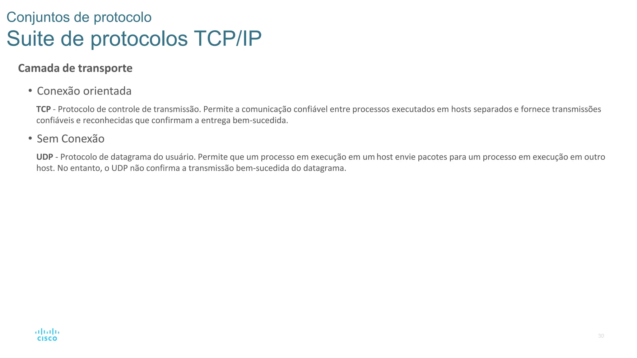 30
Conjuntos de protocolo
Suite de protocolos TCP/IP
Camada de transporte
• Conexão orientada
TCP - Protocolo de controle de transmissão. Permite a comunicação confiável entre processos executados em hosts separados e fornece transmissões
confiáveis e reconhecidas que confirmam a entrega bem-sucedida.
• Sem Conexão
UDP - Protocolo de datagrama do usuário. Permite que um processo em execução em um host envie pacotes para um processo em execução em outro
host. No entanto, o UDP não confirma a transmissão bem-sucedida do datagrama.
 