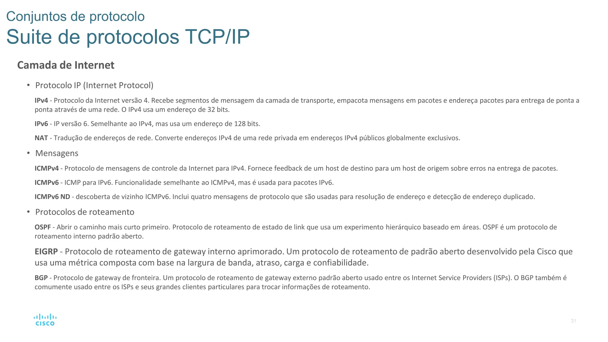 31
Conjuntos de protocolo
Suite de protocolos TCP/IP
Camada de Internet
• Protocolo IP (Internet Protocol)
IPv4 - Protocolo da Internet versão 4. Recebe segmentos de mensagem da camada de transporte, empacota mensagens em pacotes e endereça pacotes para entrega de ponta a
ponta através de uma rede. O IPv4 usa um endereço de 32 bits.
IPv6 - IP versão 6. Semelhante ao IPv4, mas usa um endereço de 128 bits.
NAT - Tradução de endereços de rede. Converte endereços IPv4 de uma rede privada em endereços IPv4 públicos globalmente exclusivos.
• Mensagens
ICMPv4 - Protocolo de mensagens de controle da Internet para IPv4. Fornece feedback de um host de destino para um host de origem sobre erros na entrega de pacotes.
ICMPv6 - ICMP para IPv6. Funcionalidade semelhante ao ICMPv4, mas é usada para pacotes IPv6.
ICMPv6 ND - descoberta de vizinho ICMPv6. Inclui quatro mensagens de protocolo que são usadas para resolução de endereço e detecção de endereço duplicado.
• Protocolos de roteamento
OSPF - Abrir o caminho mais curto primeiro. Protocolo de roteamento de estado de link que usa um experimento hierárquico baseado em áreas. OSPF é um protocolo de
roteamento interno padrão aberto.
EIGRP - Protocolo de roteamento de gateway interno aprimorado. Um protocolo de roteamento de padrão aberto desenvolvido pela Cisco que
usa uma métrica composta com base na largura de banda, atraso, carga e confiabilidade.
BGP - Protocolo de gateway de fronteira. Um protocolo de roteamento de gateway externo padrão aberto usado entre os Internet Service Providers (ISPs). O BGP também é
comumente usado entre os ISPs e seus grandes clientes particulares para trocar informações de roteamento.
 