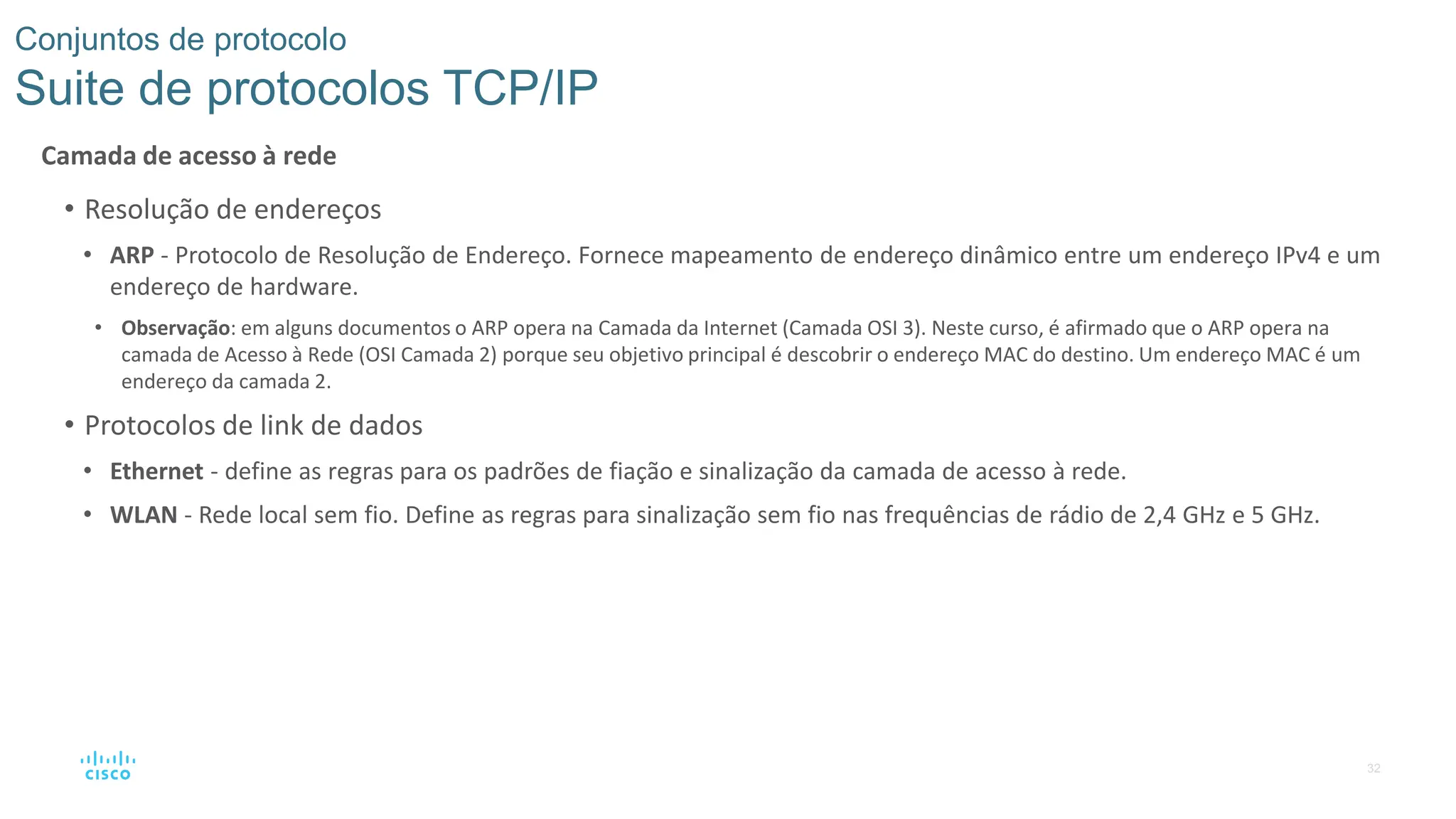 32
Conjuntos de protocolo
Suite de protocolos TCP/IP
Camada de acesso à rede
• Resolução de endereços
• ARP - Protocolo de Resolução de Endereço. Fornece mapeamento de endereço dinâmico entre um endereço IPv4 e um
endereço de hardware.
• Observação: em alguns documentos o ARP opera na Camada da Internet (Camada OSI 3). Neste curso, é afirmado que o ARP opera na
camada de Acesso à Rede (OSI Camada 2) porque seu objetivo principal é descobrir o endereço MAC do destino. Um endereço MAC é um
endereço da camada 2.
• Protocolos de link de dados
• Ethernet - define as regras para os padrões de fiação e sinalização da camada de acesso à rede.
• WLAN - Rede local sem fio. Define as regras para sinalização sem fio nas frequências de rádio de 2,4 GHz e 5 GHz.
 