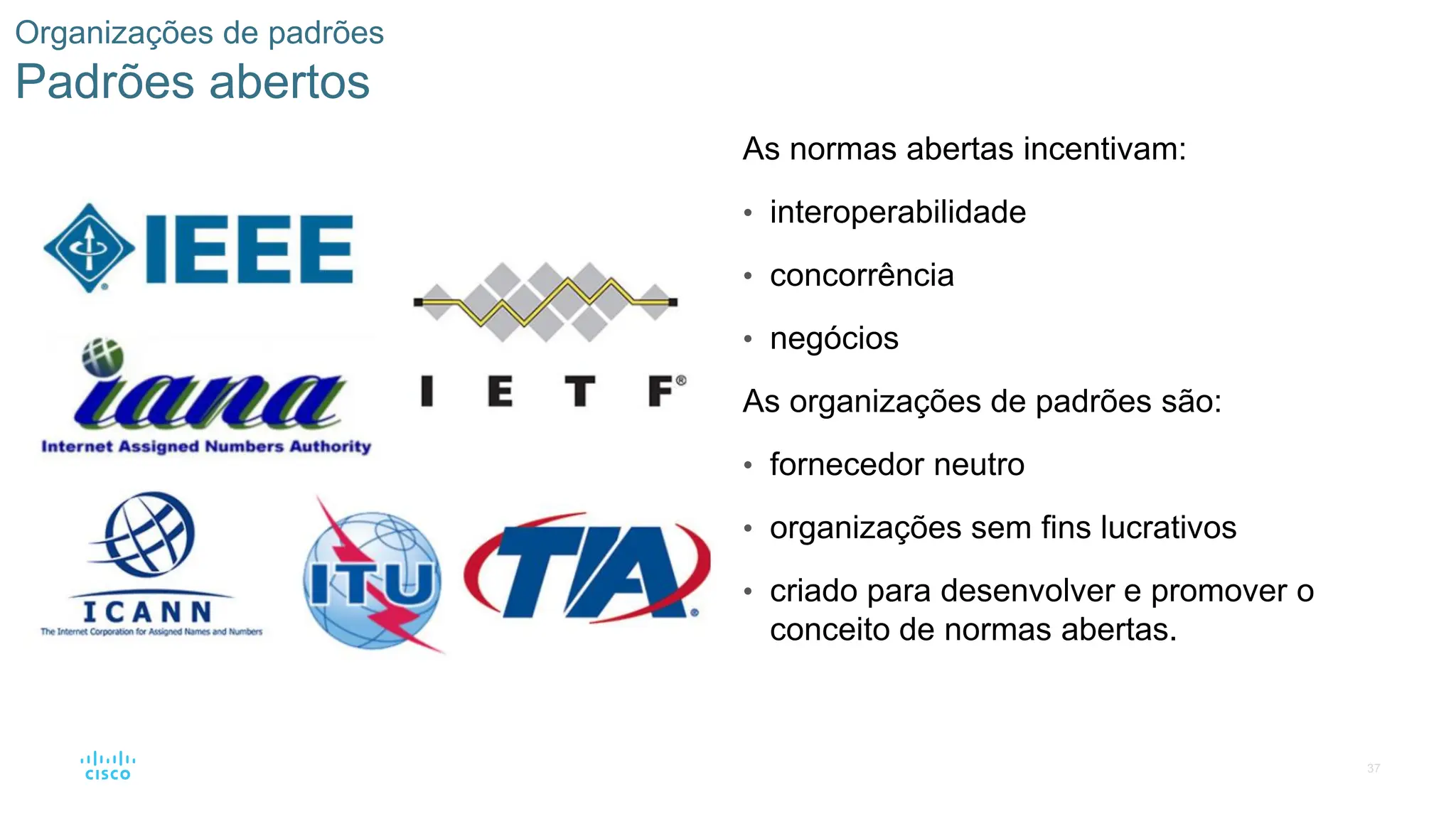 37
Organizações de padrões
Padrões abertos
As normas abertas incentivam:
• interoperabilidade
• concorrência
• negócios
As organizações de padrões são:
• fornecedor neutro
• organizações sem fins lucrativos
• criado para desenvolver e promover o
conceito de normas abertas.
 