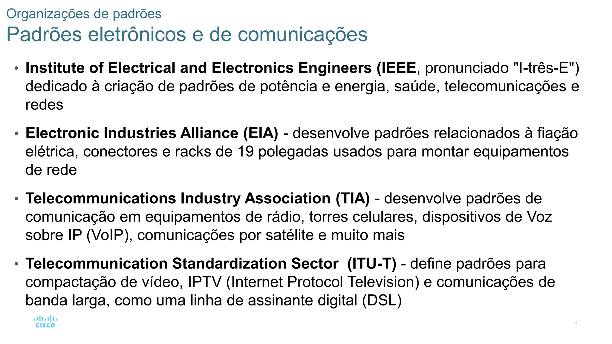 40
Organizações de padrões
Padrões eletrônicos e de comunicações
• Institute of Electrical and Electronics Engineers (IEEE, pronunciado "I-três-E")
dedicado à criação de padrões de potência e energia, saúde, telecomunicações e
redes
• Electronic Industries Alliance (EIA) - desenvolve padrões relacionados à fiação
elétrica, conectores e racks de 19 polegadas usados para montar equipamentos
de rede
• Telecommunications Industry Association (TIA) - desenvolve padrões de
comunicação em equipamentos de rádio, torres celulares, dispositivos de Voz
sobre IP (VoIP), comunicações por satélite e muito mais
• Telecommunication Standardization Sector (ITU-T) - define padrões para
compactação de vídeo, IPTV (Internet Protocol Television) e comunicações de
banda larga, como uma linha de assinante digital (DSL)
 