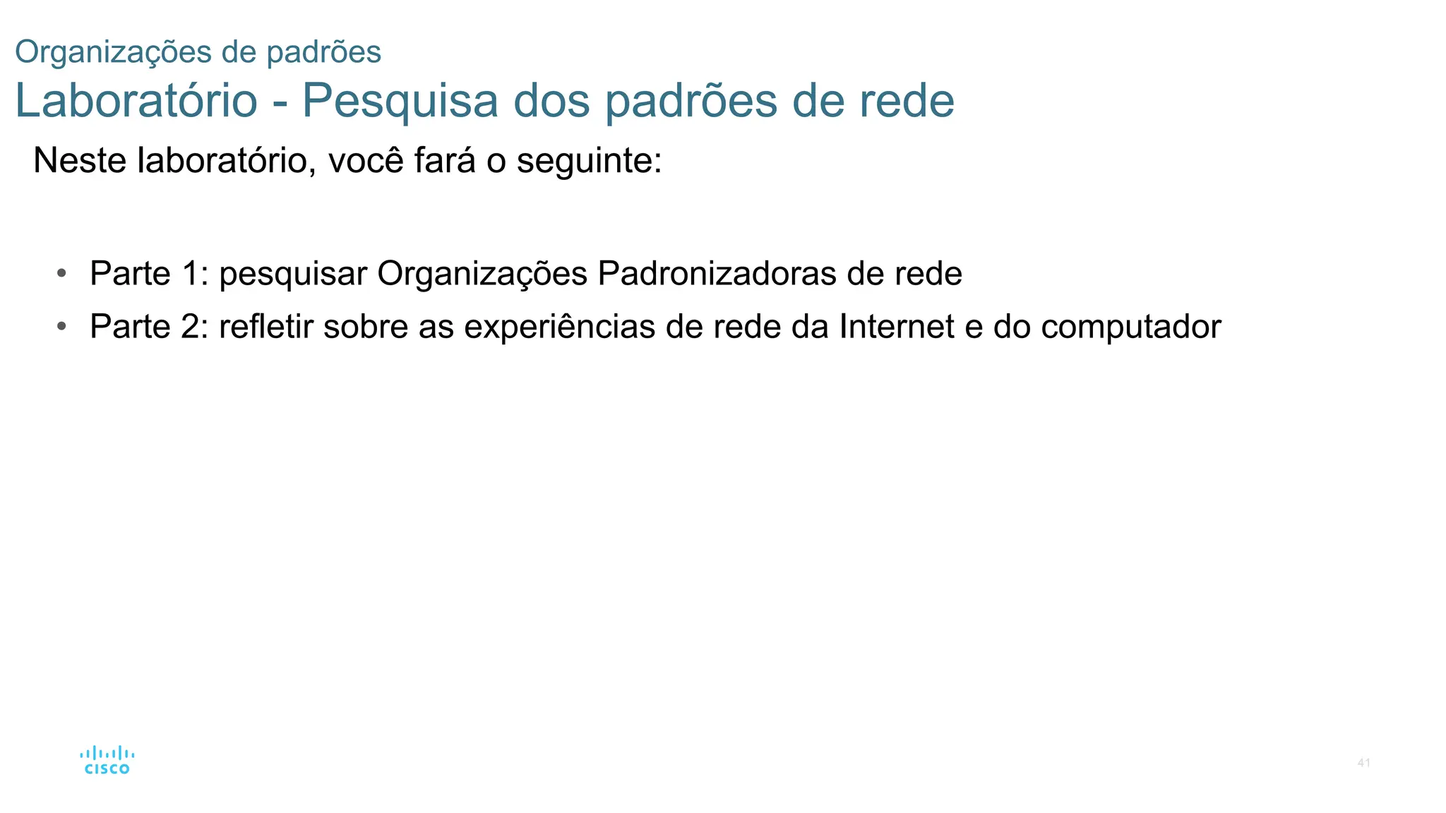 41
Organizações de padrões
Laboratório - Pesquisa dos padrões de rede
Neste laboratório, você fará o seguinte:
• Parte 1: pesquisar Organizações Padronizadoras de rede
• Parte 2: refletir sobre as experiências de rede da Internet e do computador
 