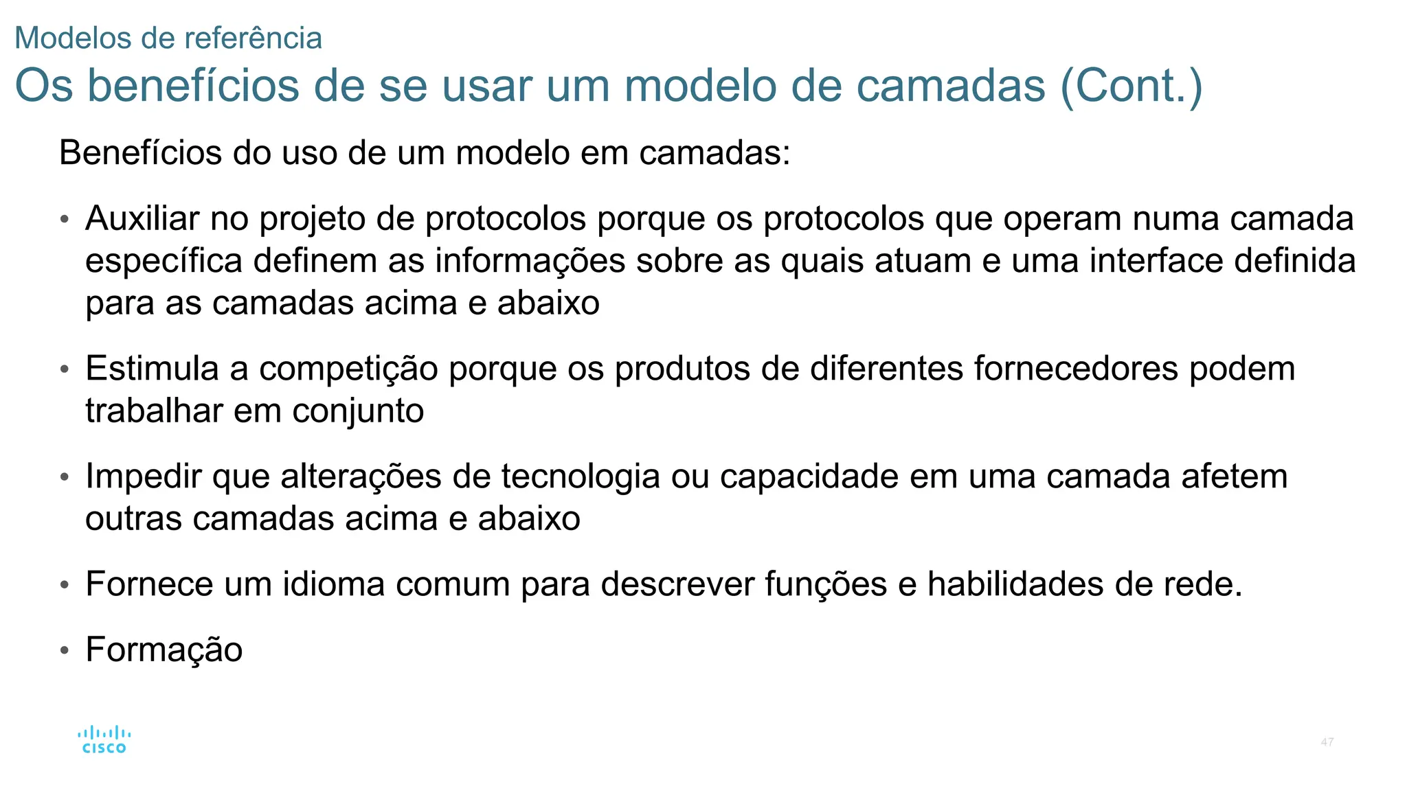 47
Modelos de referência
Os benefícios de se usar um modelo de camadas (Cont.)
Benefícios do uso de um modelo em camadas:
• Auxiliar no projeto de protocolos porque os protocolos que operam numa camada
específica definem as informações sobre as quais atuam e uma interface definida
para as camadas acima e abaixo
• Estimula a competição porque os produtos de diferentes fornecedores podem
trabalhar em conjunto
• Impedir que alterações de tecnologia ou capacidade em uma camada afetem
outras camadas acima e abaixo
• Fornece um idioma comum para descrever funções e habilidades de rede.
• Formação
 