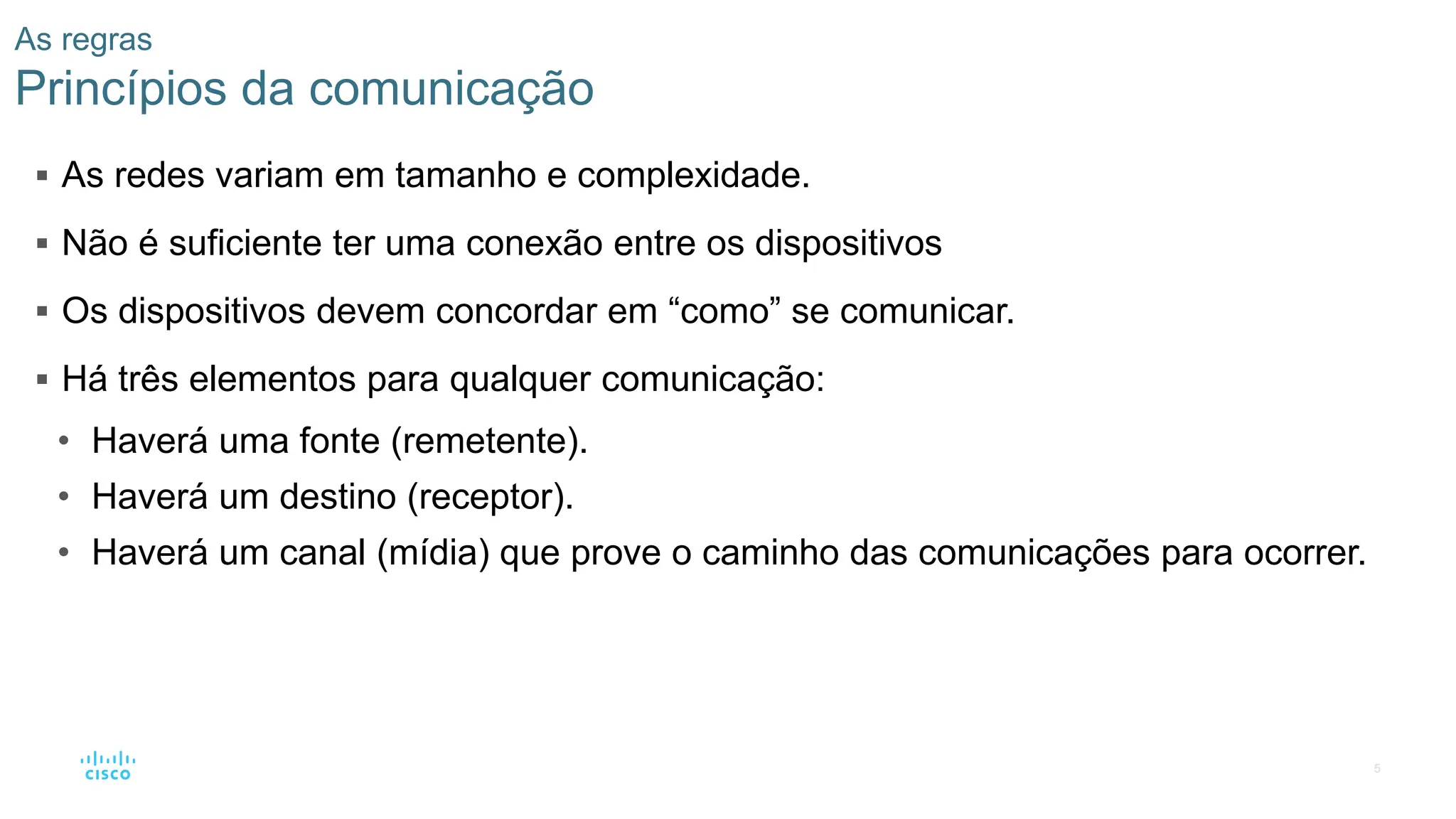 5
As regras
Princípios da comunicação
▪ As redes variam em tamanho e complexidade.
▪ Não é suficiente ter uma conexão entre os dispositivos
▪ Os dispositivos devem concordar em “como” se comunicar.
▪ Há três elementos para qualquer comunicação:
• Haverá uma fonte (remetente).
• Haverá um destino (receptor).
• Haverá um canal (mídia) que prove o caminho das comunicações para ocorrer.
 