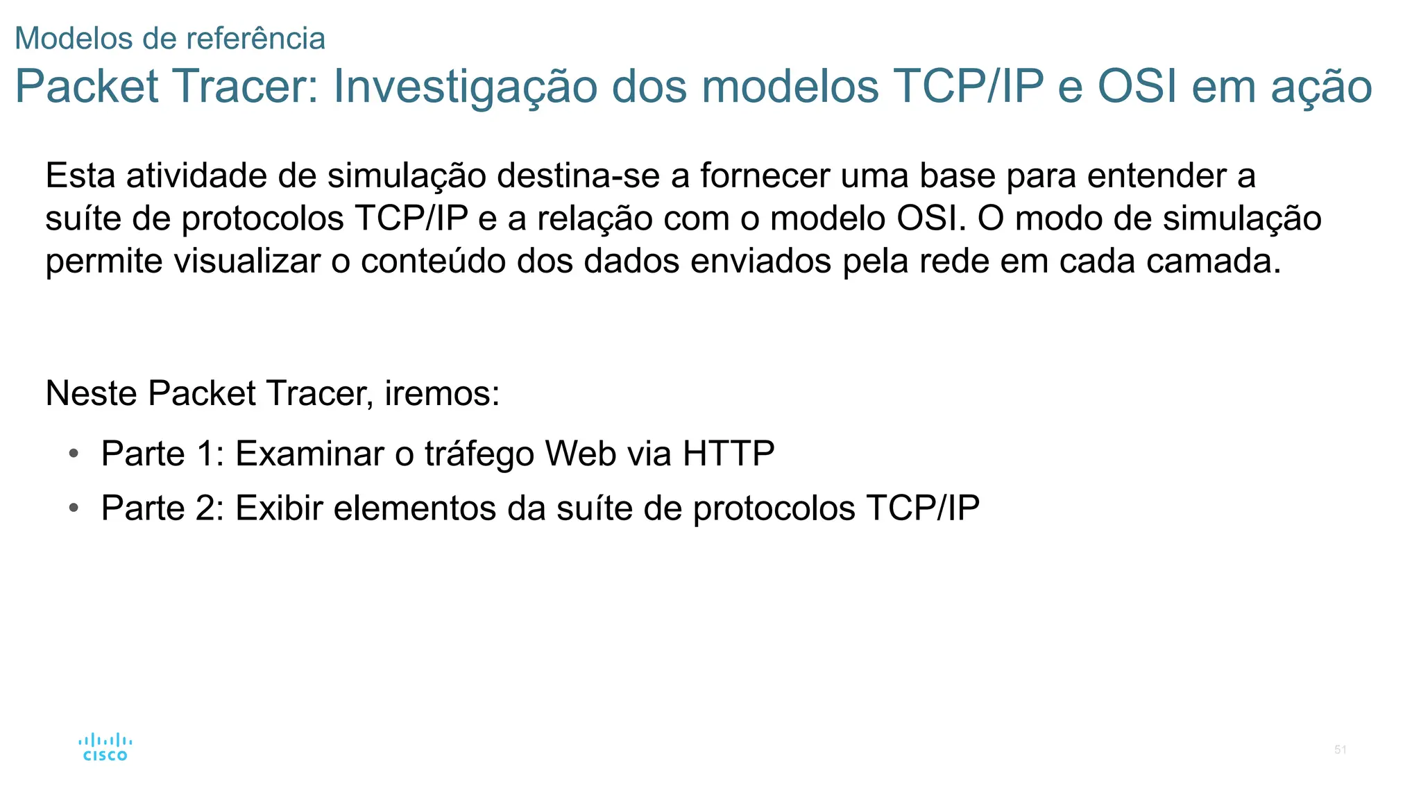 51
Modelos de referência
Packet Tracer: Investigação dos modelos TCP/IP e OSI em ação
Esta atividade de simulação destina-se a fornecer uma base para entender a
suíte de protocolos TCP/IP e a relação com o modelo OSI. O modo de simulação
permite visualizar o conteúdo dos dados enviados pela rede em cada camada.
Neste Packet Tracer, iremos:
• Parte 1: Examinar o tráfego Web via HTTP
• Parte 2: Exibir elementos da suíte de protocolos TCP/IP
 