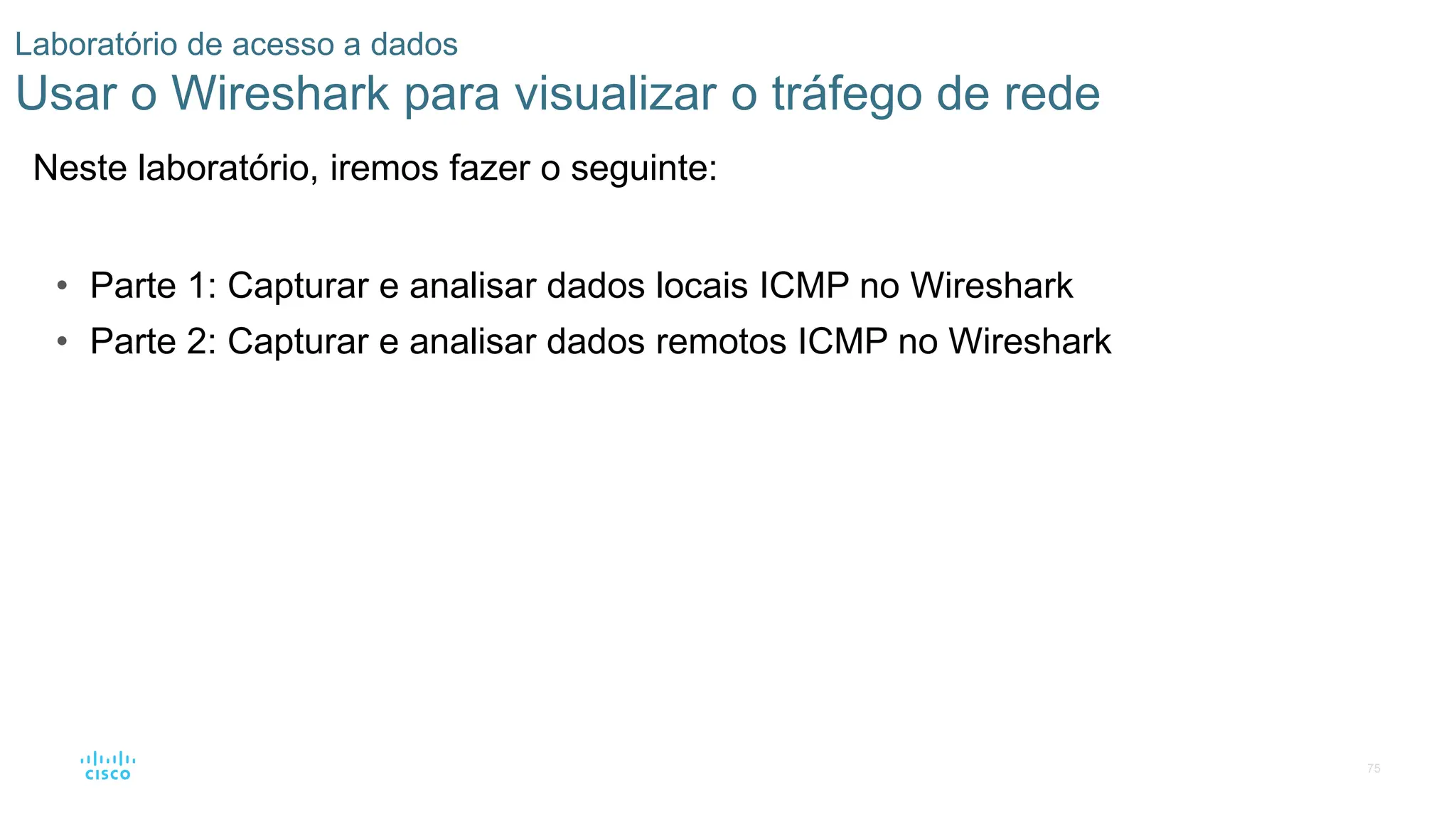 75
Laboratório de acesso a dados
Usar o Wireshark para visualizar o tráfego de rede
Neste laboratório, iremos fazer o seguinte:
• Parte 1: Capturar e analisar dados locais ICMP no Wireshark
• Parte 2: Capturar e analisar dados remotos ICMP no Wireshark
 