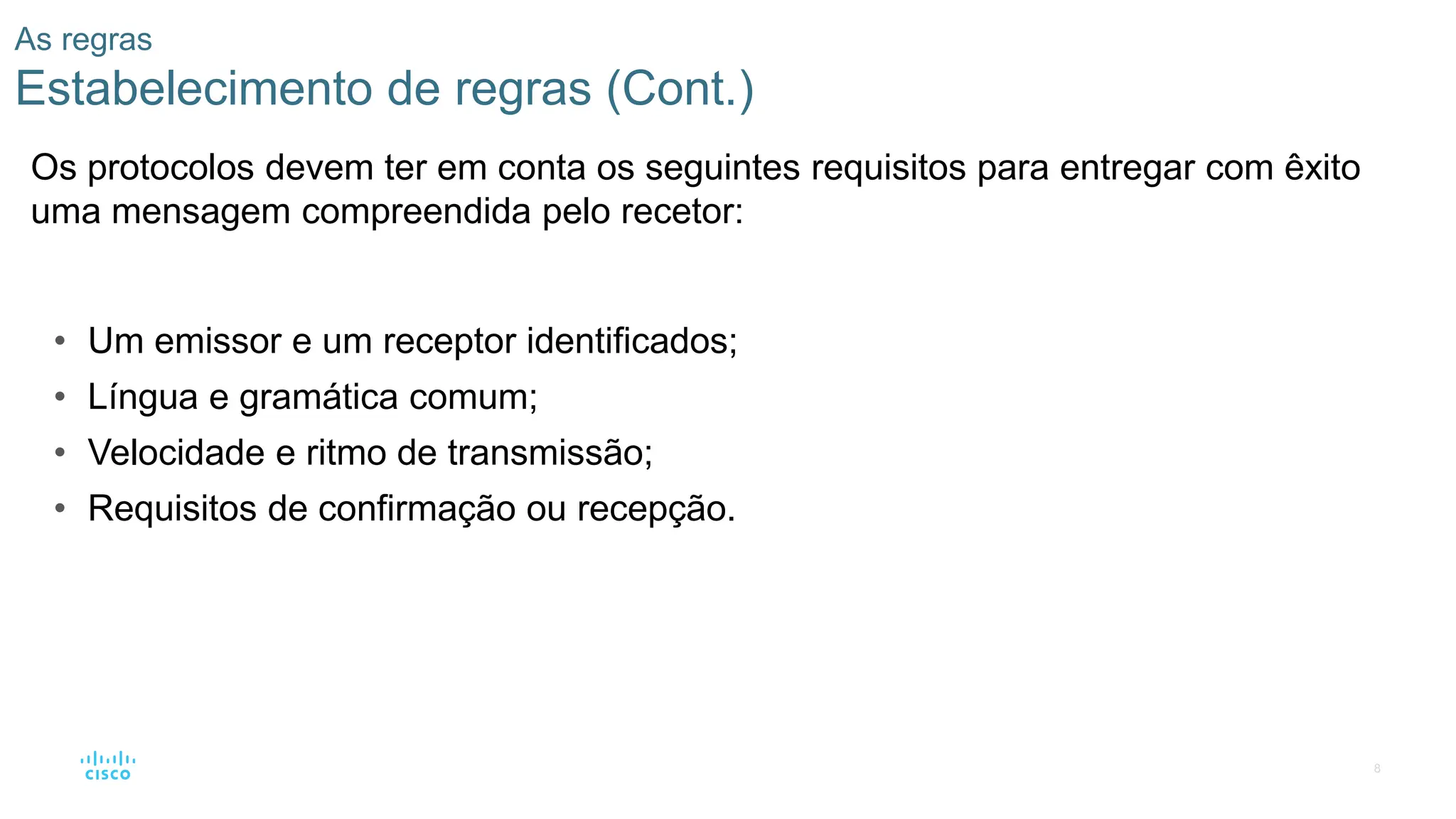 8
As regras
Estabelecimento de regras (Cont.)
Os protocolos devem ter em conta os seguintes requisitos para entregar com êxito
uma mensagem compreendida pelo recetor:
• Um emissor e um receptor identificados;
• Língua e gramática comum;
• Velocidade e ritmo de transmissão;
• Requisitos de confirmação ou recepção.
 
