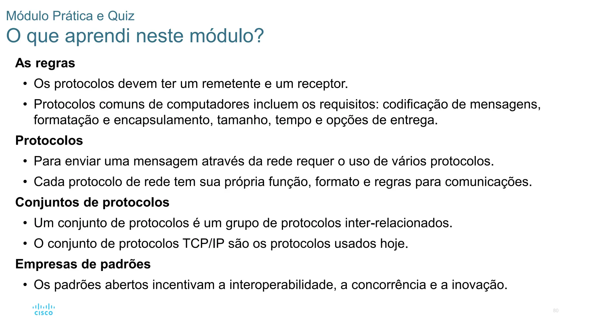 80
Módulo Prática e Quiz
O que aprendi neste módulo?
As regras
• Os protocolos devem ter um remetente e um receptor.
• Protocolos comuns de computadores incluem os requisitos: codificação de mensagens,
formatação e encapsulamento, tamanho, tempo e opções de entrega.
Protocolos
• Para enviar uma mensagem através da rede requer o uso de vários protocolos.
• Cada protocolo de rede tem sua própria função, formato e regras para comunicações.
Conjuntos de protocolos
• Um conjunto de protocolos é um grupo de protocolos inter-relacionados.
• O conjunto de protocolos TCP/IP são os protocolos usados hoje.
Empresas de padrões
• Os padrões abertos incentivam a interoperabilidade, a concorrência e a inovação.
 