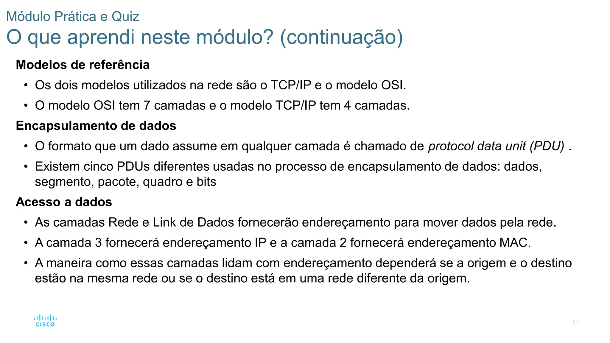 81
Módulo Prática e Quiz
O que aprendi neste módulo? (continuação)
Modelos de referência
• Os dois modelos utilizados na rede são o TCP/IP e o modelo OSI.
• O modelo OSI tem 7 camadas e o modelo TCP/IP tem 4 camadas.
Encapsulamento de dados
• O formato que um dado assume em qualquer camada é chamado de protocol data unit (PDU) .
• Existem cinco PDUs diferentes usadas no processo de encapsulamento de dados: dados,
segmento, pacote, quadro e bits
Acesso a dados
• As camadas Rede e Link de Dados fornecerão endereçamento para mover dados pela rede.
• A camada 3 fornecerá endereçamento IP e a camada 2 fornecerá endereçamento MAC.
• A maneira como essas camadas lidam com endereçamento dependerá se a origem e o destino
estão na mesma rede ou se o destino está em uma rede diferente da origem.
 