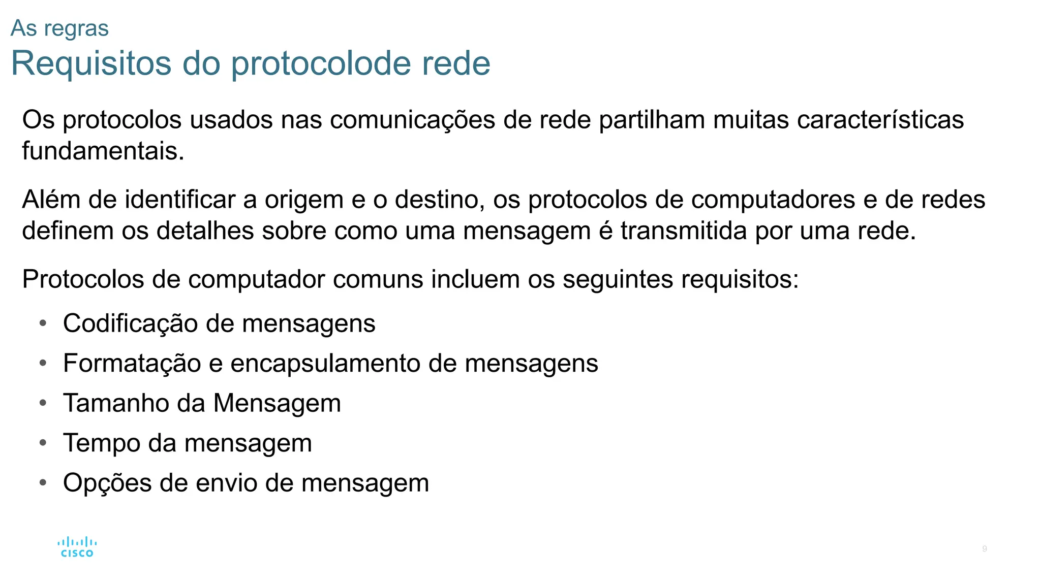 9
As regras
Requisitos do protocolode rede
Os protocolos usados nas comunicações de rede partilham muitas características
fundamentais.
Além de identificar a origem e o destino, os protocolos de computadores e de redes
definem os detalhes sobre como uma mensagem é transmitida por uma rede.
Protocolos de computador comuns incluem os seguintes requisitos:
• Codificação de mensagens
• Formatação e encapsulamento de mensagens
• Tamanho da Mensagem
• Tempo da mensagem
• Opções de envio de mensagem
 
