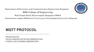MQTT PROTOCOL
PRESENTED BY:
GAJULA MOHAN SAI NITHIN (1BM20EC046)
H RAHUL DEV SHARMA (1BM20EC054)
Department of Electronics and Communication Engineering, Bangalore
BMS College of Engineering
Bull Temple Road, Basavanagudi, Bangalore-560019
(Autonomous college affiliated to Visvesvaraya Technological University, Belgaum)
 