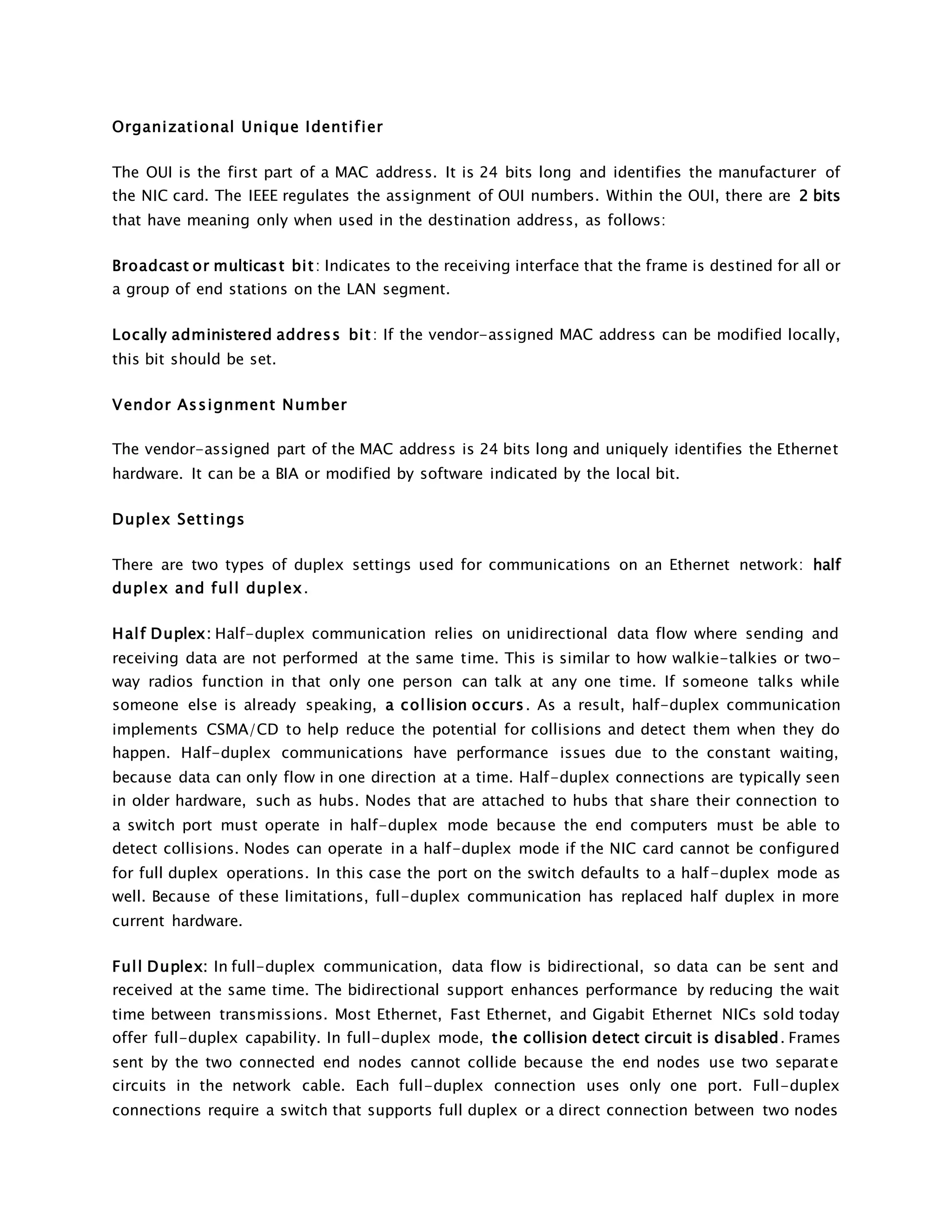 Organizational Unique Identi f ier 
The OUI is the first part of a MAC address. It is 24 bits long and identifies the manufacturer of 
the NIC card. The IEEE regulates the assignment of OUI numbers. Within the OUI, there are 2 bits 
that have meaning only when used in the destination address, as follows: 
Broadcast or multicast bi t : Indicates to the receiving interface that the frame is destined for all or 
a group of end stations on the LAN segment. 
Locally administered address bi t : If the vendor-assigned MAC address can be modified locally, 
this bit should be set. 
Vendor Assignment Number 
The vendor-assigned part of the MAC address is 24 bits long and uniquely identifies the Ethernet 
hardware. It can be a BIA or modified by software indicated by the local bit. 
Duplex Settings 
There are two types of duplex settings used for communications on an Ethernet network: half 
duplex and ful l duplex. 
Hal f Duplex: Half-duplex communication relies on unidirectional data flow where sending and 
receiving data are not performed at the same time. This is similar to how walkie-talkies or two-way 
radios function in that only one person can talk at any one time. If someone talks while 
someone else is already speaking, a col lision occurs . As a result, half-duplex communication 
implements CSMA/CD to help reduce the potential for collisions and detect them when they do 
happen. Half-duplex communications have performance issues due to the constant waiting, 
because data can only flow in one direction at a time. Half-duplex connections are typically seen 
in older hardware, such as hubs. Nodes that are attached to hubs that share their connection to 
a switch port must operate in half-duplex mode because the end computers must be able to 
detect collisions. Nodes can operate in a half-duplex mode if the NIC card cannot be configured 
for full duplex operations. In this case the port on the switch defaults to a half-duplex mode as 
well. Because of these limitations, full-duplex communication has replaced half duplex in more 
current hardware. 
Ful l Duplex: In full-duplex communication, data flow is bidirectional, so data can be sent and 
received at the same time. The bidirectional support enhances performance by reducing the wait 
time between transmissions. Most Ethernet, Fast Ethernet, and Gigabit Ethernet NICs sold today 
offer full-duplex capability. In full-duplex mode, the collision detect circuit is disabled. Frames 
sent by the two connected end nodes cannot collide because the end nodes use two separate 
circuits in the network cable. Each full-duplex connection uses only one port. Full-duplex 
connections require a switch that supports full duplex or a direct connection between two nodes 
 