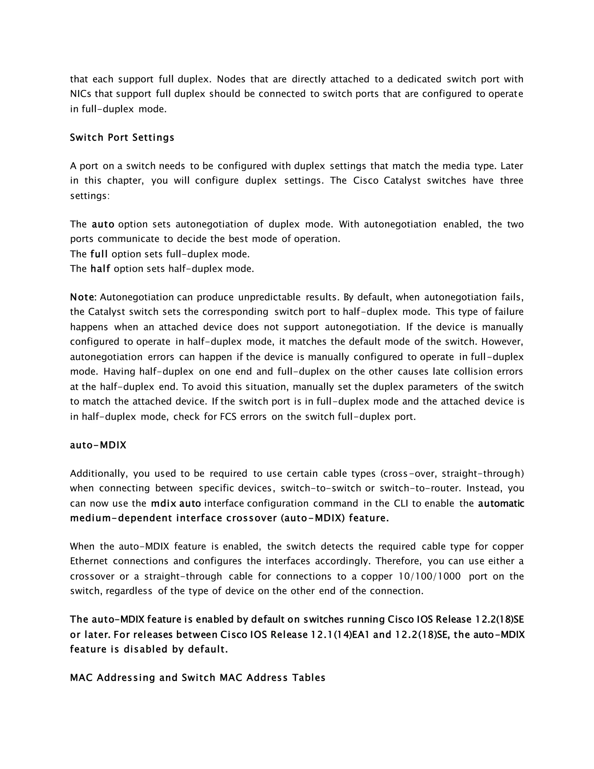 that each support full duplex. Nodes that are directly attached to a dedicated switch port with 
NICs that support full duplex should be connected to switch ports that are configured to operate 
in full-duplex mode. 
Swi tch Port Settings 
A port on a switch needs to be configured with duplex settings that match the media type. Later 
in this chapter, you will configure duplex settings. The Cisco Catalyst switches have three 
settings: 
The auto option sets autonegotiation of duplex mode. With autonegotiation enabled, the two 
ports communicate to decide the best mode of operation. 
The ful l option sets full-duplex mode. 
The hal f option sets half-duplex mode. 
Note: Autonegotiation can produce unpredictable results. By default, when autonegotiation fails, 
the Catalyst switch sets the corresponding switch port to half-duplex mode. This type of failure 
happens when an attached device does not support autonegotiation. If the device is manually 
configured to operate in half-duplex mode, it matches the default mode of the switch. However, 
autonegotiation errors can happen if the device is manually configured to operate in full-duplex 
mode. Having half-duplex on one end and full-duplex on the other causes late collision errors 
at the half-duplex end. To avoid this situation, manually set the duplex parameters of the switch 
to match the attached device. If the switch port is in full-duplex mode and the attached device is 
in half-duplex mode, check for FCS errors on the switch full-duplex port. 
auto-MDIX 
Additionally, you used to be required to use certain cable types (cross-over, straight-through) 
when connecting between specific devices, switch-to-switch or switch-to-router. Instead, you 
can now use the mdix auto interface configuration command in the CLI to enable the automatic 
medium-dependent interface crossover (auto-MDIX) feature. 
When the auto-MDIX feature is enabled, the switch detects the required cable type for copper 
Ethernet connections and configures the interfaces accordingly. Therefore, you can use either a 
crossover or a straight-through cable for connections to a copper 10/100/1000 port on the 
switch, regardless of the type of device on the other end of the connection. 
The auto-MDIX feature is enabled by default on switches running Cisco IOS Release 12.2(18)SE 
or later. For releases between Cisco IOS Release 12.1(14)EA1 and 12.2(18)SE, the auto-MDIX 
feature is disabled by defaul t. 
MAC Addressing and Swi tch MAC Address Tables 
 