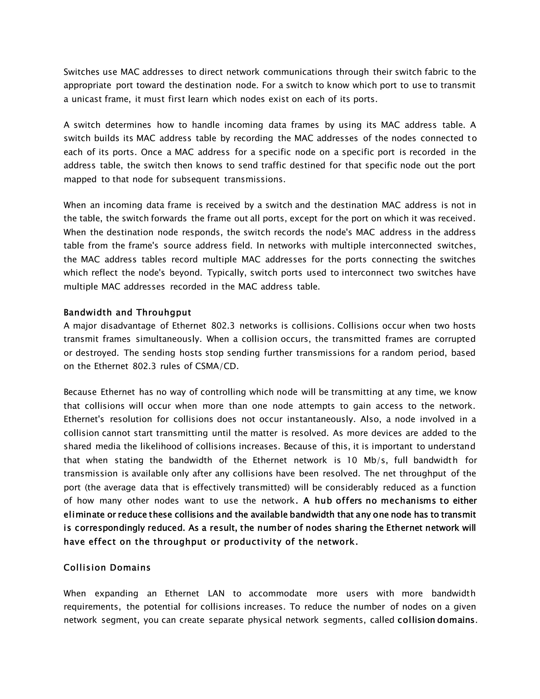 Switches use MAC addresses to direct network communications through their switch fabric to the 
appropriate port toward the destination node. For a switch to know which port to use to transmit 
a unicast frame, it must first learn which nodes exist on each of its ports. 
A switch determines how to handle incoming data frames by using its MAC address table. A 
switch builds its MAC address table by recording the MAC addresses of the nodes connected t o 
each of its ports. Once a MAC address for a specific node on a specific port is recorded in the 
address table, the switch then knows to send traffic destined for that specific node out the port 
mapped to that node for subsequent transmissions. 
When an incoming data frame is received by a switch and the destination MAC address is not in 
the table, the switch forwards the frame out all ports, except for the port on which it was received. 
When the destination node responds, the switch records the node's MAC address in the address 
table from the frame's source address field. In networks with multiple interconnected switches, 
the MAC address tables record multiple MAC addresses for the ports connecting the switches 
which reflect the node's beyond. Typically, switch ports used to interconnect two switches have 
multiple MAC addresses recorded in the MAC address table. 
Bandwidth and Throuhgput 
A major disadvantage of Ethernet 802.3 networks is collisions. Collisions occur when two hosts 
transmit frames simultaneously. When a collision occurs, the transmitted frames are corrupted 
or destroyed. The sending hosts stop sending further transmissions for a random period, based 
on the Ethernet 802.3 rules of CSMA/CD. 
Because Ethernet has no way of controlling which node will be transmitting at any time, we know 
that collisions will occur when more than one node attempts to gain access to the network. 
Ethernet's resolution for collisions does not occur instantaneously. Also, a node involved in a 
collision cannot start transmitting until the matter is resolved. As more devices are added to the 
shared media the likelihood of collisions increases. Because of this, it is important to understand 
that when stating the bandwidth of the Ethernet network is 10 Mb/s, full bandwidth for 
transmission is available only after any collisions have been resolved. The net throughput of the 
port (the average data that is effectively transmitted) will be considerably reduced as a function 
of how many other nodes want to use the network. A hub of fers no mechanisms to either 
el iminate or reduce these collisions and the available bandwidth that any one node has to transmit 
is correspondingly reduced. As a result, the number of nodes sharing the Ethernet network will 
have ef fect on the throughput or productivi ty of the network. 
Col l ision Domains 
When expanding an Ethernet LAN to accommodate more users with more bandwidth 
requirements, the potential for collisions increases. To reduce the number of nodes on a given 
network segment, you can create separate physical network segments, called col lision domains. 
 