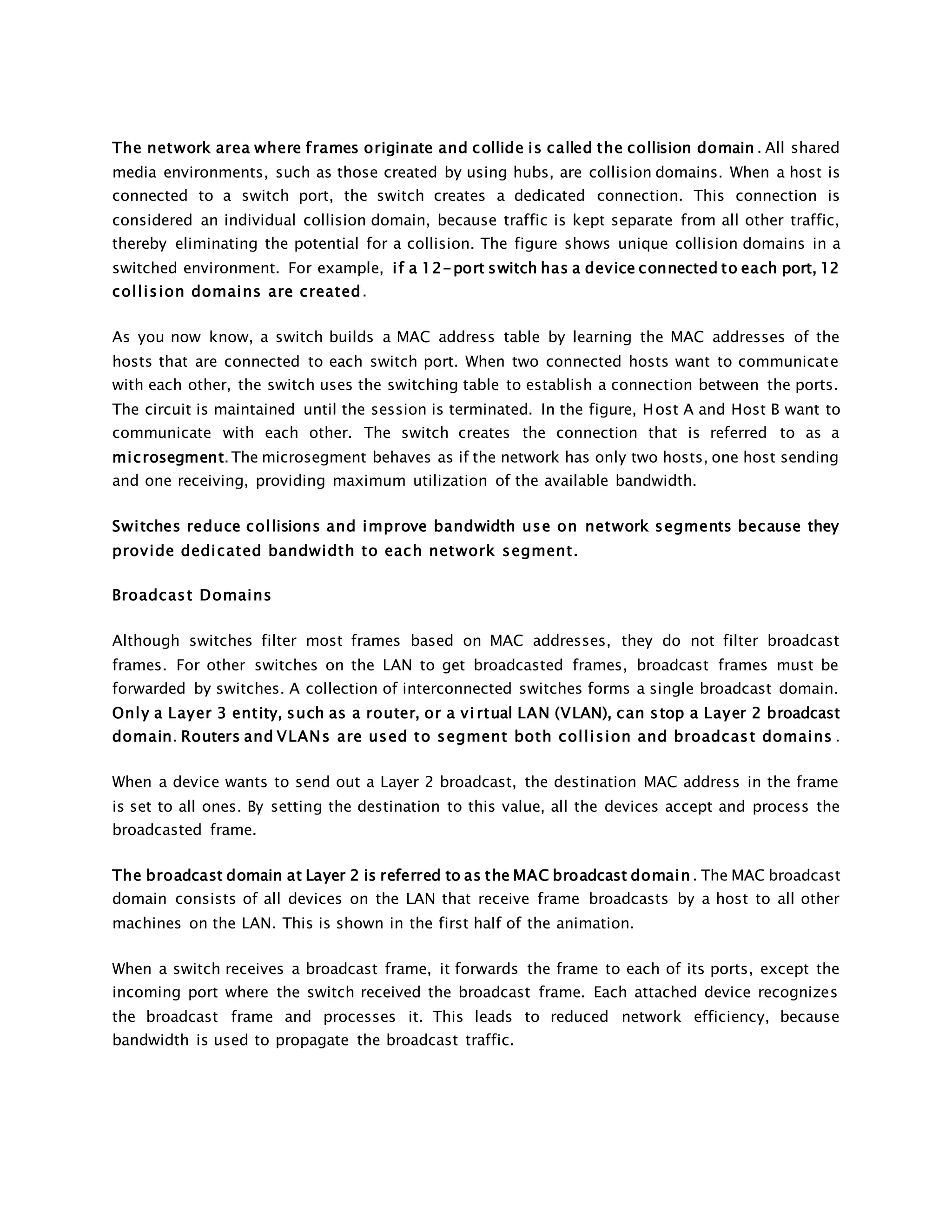 The network area where frames originate and collide is called the collision domain . All shared 
media environments, such as those created by using hubs, are collision domains. When a host is 
connected to a switch port, the switch creates a dedicated connection. This connection is 
considered an individual collision domain, because traffic is kept separate from all other traffic, 
thereby eliminating the potential for a collision. The figure shows unique collision domains in a 
switched environment. For example, i f a 12-port switch has a device connected to each port, 12 
col l ision domains are created. 
As you now know, a switch builds a MAC address table by learning the MAC addresses of the 
hosts that are connected to each switch port. When two connected hosts want to communicate 
with each other, the switch uses the switching table to establish a connection between the ports. 
The circuit is maintained until the session is terminated. In the figure, Host A and Host B want to 
communicate with each other. The switch creates the connection that is referred to as a 
microsegment. The microsegment behaves as if the network has only two hosts, one host sending 
and one receiving, providing maximum utilization of the available bandwidth. 
Swi tches reduce col lisions and improve bandwidth use on network segments because they 
provide dedicated bandwidth to each network segment. 
Broadcast Domains 
Although switches filter most frames based on MAC addresses, they do not filter broadcast 
frames. For other switches on the LAN to get broadcasted frames, broadcast frames must be 
forwarded by switches. A collection of interconnected switches forms a single broadcast domain. 
Only a Layer 3 entity, such as a router, or a vi rtual LAN (VLAN), can stop a Layer 2 broadcast 
domain. Routers and VLANs are used to segment both col l ision and broadcast domains . 
When a device wants to send out a Layer 2 broadcast, the destination MAC address in the frame 
is set to all ones. By setting the destination to this value, all the devices accept and process the 
broadcasted frame. 
The broadcast domain at Layer 2 is referred to as the MAC broadcast domain . The MAC broadcast 
domain consists of all devices on the LAN that receive frame broadcasts by a host to all other 
machines on the LAN. This is shown in the first half of the animation. 
When a switch receives a broadcast frame, it forwards the frame to each of its ports, except the 
incoming port where the switch received the broadcast frame. Each attached device recognizes 
the broadcast frame and processes it. This leads to reduced network efficiency, because 
bandwidth is used to propagate the broadcast traffic. 
 