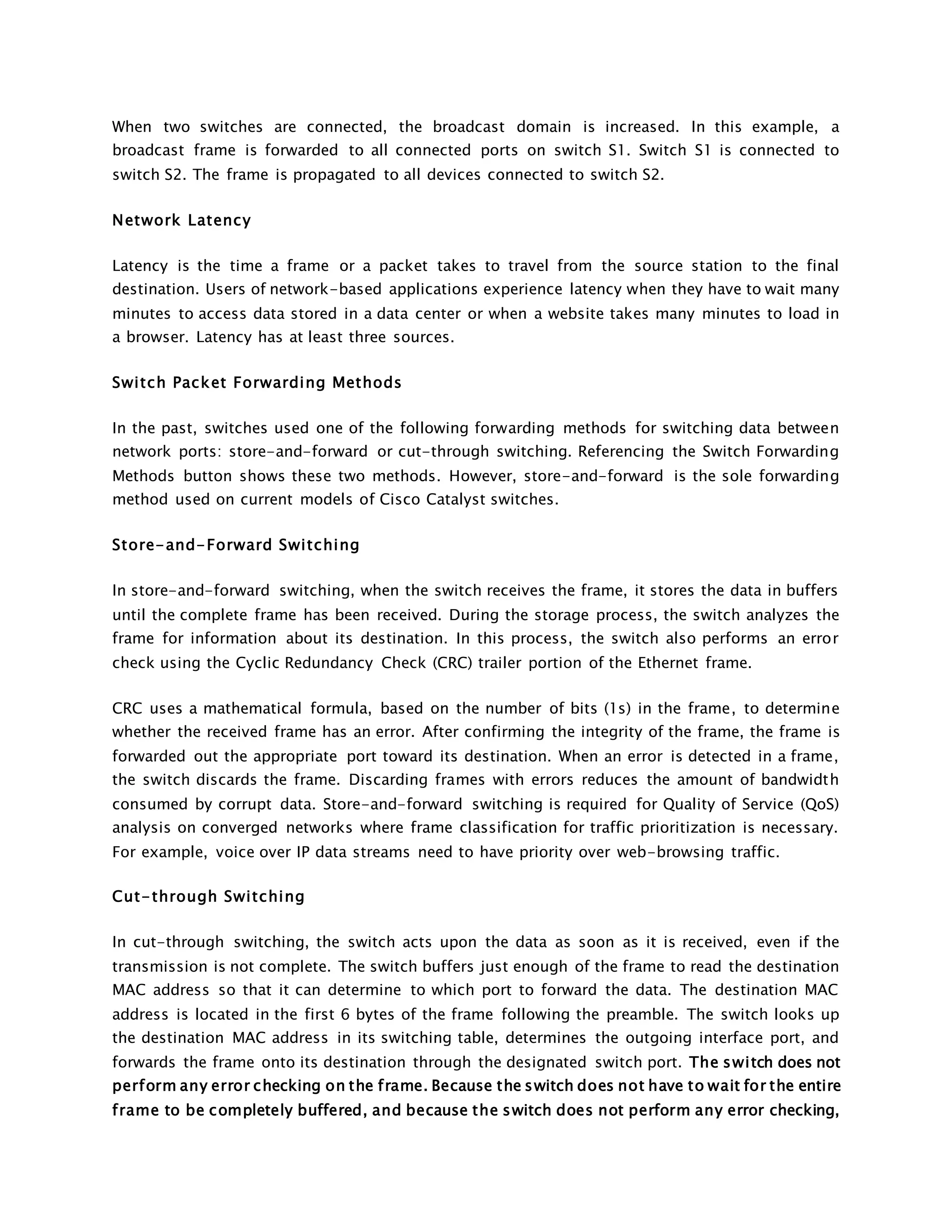 When two switches are connected, the broadcast domain is increased. In this example, a 
broadcast frame is forwarded to all connected ports on switch S1. Switch S1 is connected to 
switch S2. The frame is propagated to all devices connected to switch S2. 
Network Latency 
Latency is the time a frame or a packet takes to travel from the source station to the final 
destination. Users of network-based applications experience latency when they have to wait many 
minutes to access data stored in a data center or when a website takes many minutes to load in 
a browser. Latency has at least three sources. 
Swi tch Packet Forwarding Methods 
In the past, switches used one of the following forwarding methods for switching data between 
network ports: store-and-forward or cut-through switching. Referencing the Switch Forwarding 
Methods button shows these two methods. However, store-and-forward is the sole forwarding 
method used on current models of Cisco Catalyst switches. 
Store-and-Forward Swi tching 
In store-and-forward switching, when the switch receives the frame, it stores the data in buffers 
until the complete frame has been received. During the storage process, the switch analyzes the 
frame for information about its destination. In this process, the switch also performs an error 
check using the Cyclic Redundancy Check (CRC) trailer portion of the Ethernet frame. 
CRC uses a mathematical formula, based on the number of bits (1s) in the frame, to determine 
whether the received frame has an error. After confirming the integrity of the frame, the frame is 
forwarded out the appropriate port toward its destination. When an error is detected in a frame, 
the switch discards the frame. Discarding frames with errors reduces the amount of bandwidth 
consumed by corrupt data. Store-and-forward switching is required for Quality of Service (QoS) 
analysis on converged networks where frame classification for traffic prioritization is necessary. 
For example, voice over IP data streams need to have priority over web-browsing traffic. 
Cut-through Swi tching 
In cut-through switching, the switch acts upon the data as soon as it is received, even if the 
transmission is not complete. The switch buffers just enough of the frame to read the destination 
MAC address so that it can determine to which port to forward the data. The destination MAC 
address is located in the first 6 bytes of the frame following the preamble. The switch looks up 
the destination MAC address in its switching table, determines the outgoing interface port, and 
forwards the frame onto its destination through the designated switch port. The swi tch does not 
perform any error checking on the frame. Because the switch does not have to wait for the entire 
frame to be completely buffered, and because the switch does not perform any error checking, 
 