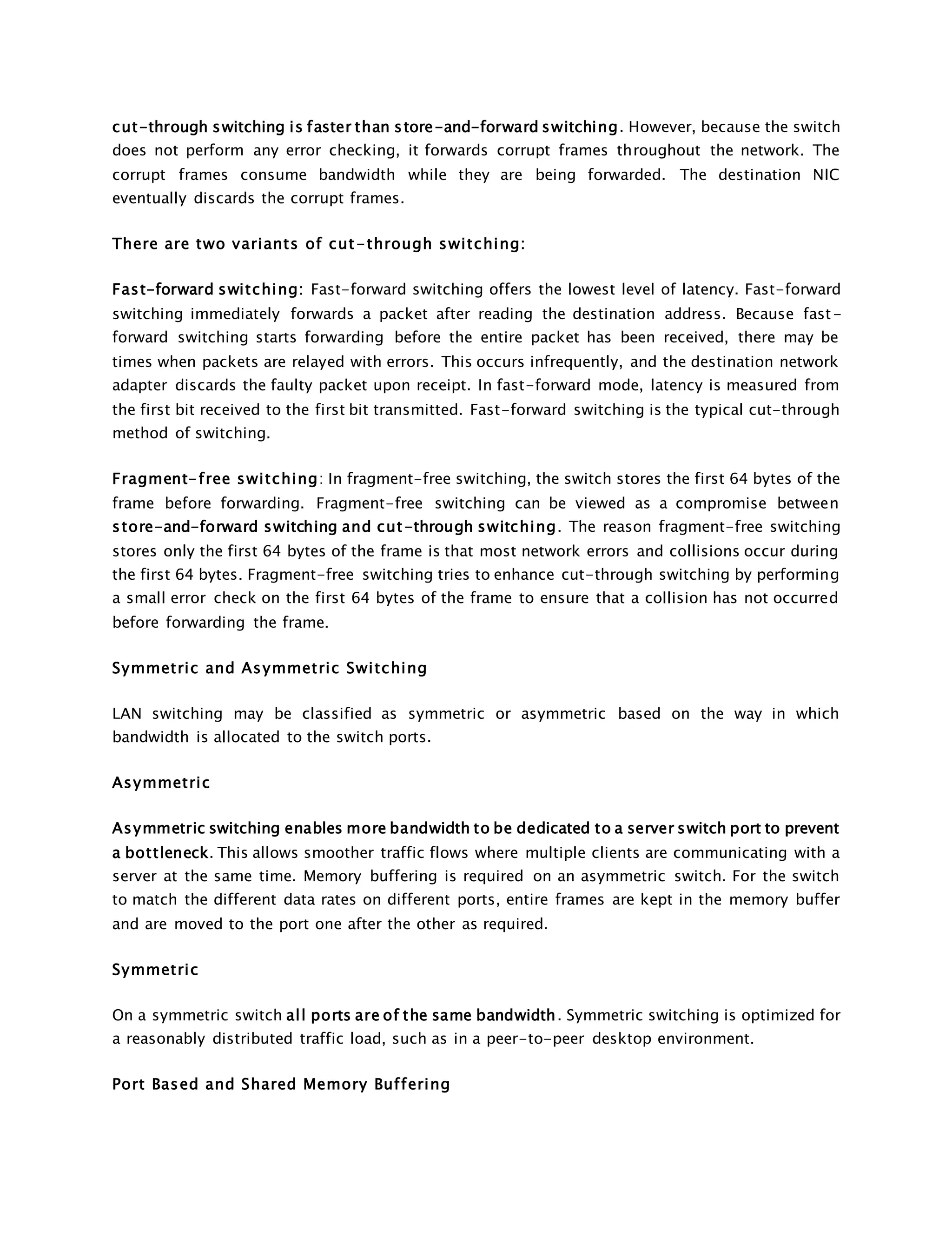 cut-through switching is faster than store-and-forward switching. However, because the switch 
does not perform any error checking, it forwards corrupt frames throughout the network. The 
corrupt frames consume bandwidth while they are being forwarded. The destination NIC 
eventually discards the corrupt frames. 
There are two variants of cut-through swi tching: 
Fast-forward switching: Fast-forward switching offers the lowest level of latency. Fast-forward 
switching immediately forwards a packet after reading the destination address. Because fast-forward 
switching starts forwarding before the entire packet has been received, there may be 
times when packets are relayed with errors. This occurs infrequently, and the destination network 
adapter discards the faulty packet upon receipt. In fast-forward mode, latency is measured from 
the first bit received to the first bit transmitted. Fast-forward switching is the typical cut-through 
method of switching. 
Fragment-free swi tching: In fragment-free switching, the switch stores the first 64 bytes of the 
frame before forwarding. Fragment-free switching can be viewed as a compromise between 
store-and-forward switching and cut-through switching. The reason fragment-free switching 
stores only the first 64 bytes of the frame is that most network errors and collisions occur during 
the first 64 bytes. Fragment-free switching tries to enhance cut-through switching by performing 
a small error check on the first 64 bytes of the frame to ensure that a collision has not occurred 
before forwarding the frame. 
Symmetric and Asymmetric Swi tching 
LAN switching may be classified as symmetric or asymmetric based on the way in which 
bandwidth is allocated to the switch ports. 
Asymmetric 
Asymmetric switching enables more bandwidth to be dedicated to a server switch port to prevent 
a bottleneck. This allows smoother traffic flows where multiple clients are communicating with a 
server at the same time. Memory buffering is required on an asymmetric switch. For the switch 
to match the different data rates on different ports, entire frames are kept in the memory buffer 
and are moved to the port one after the other as required. 
Symmetric 
On a symmetric switch al l ports are of the same bandwidth. Symmetric switching is optimized for 
a reasonably distributed traffic load, such as in a peer-to-peer desktop environment. 
Port Based and Shared Memory Buf fering 
 