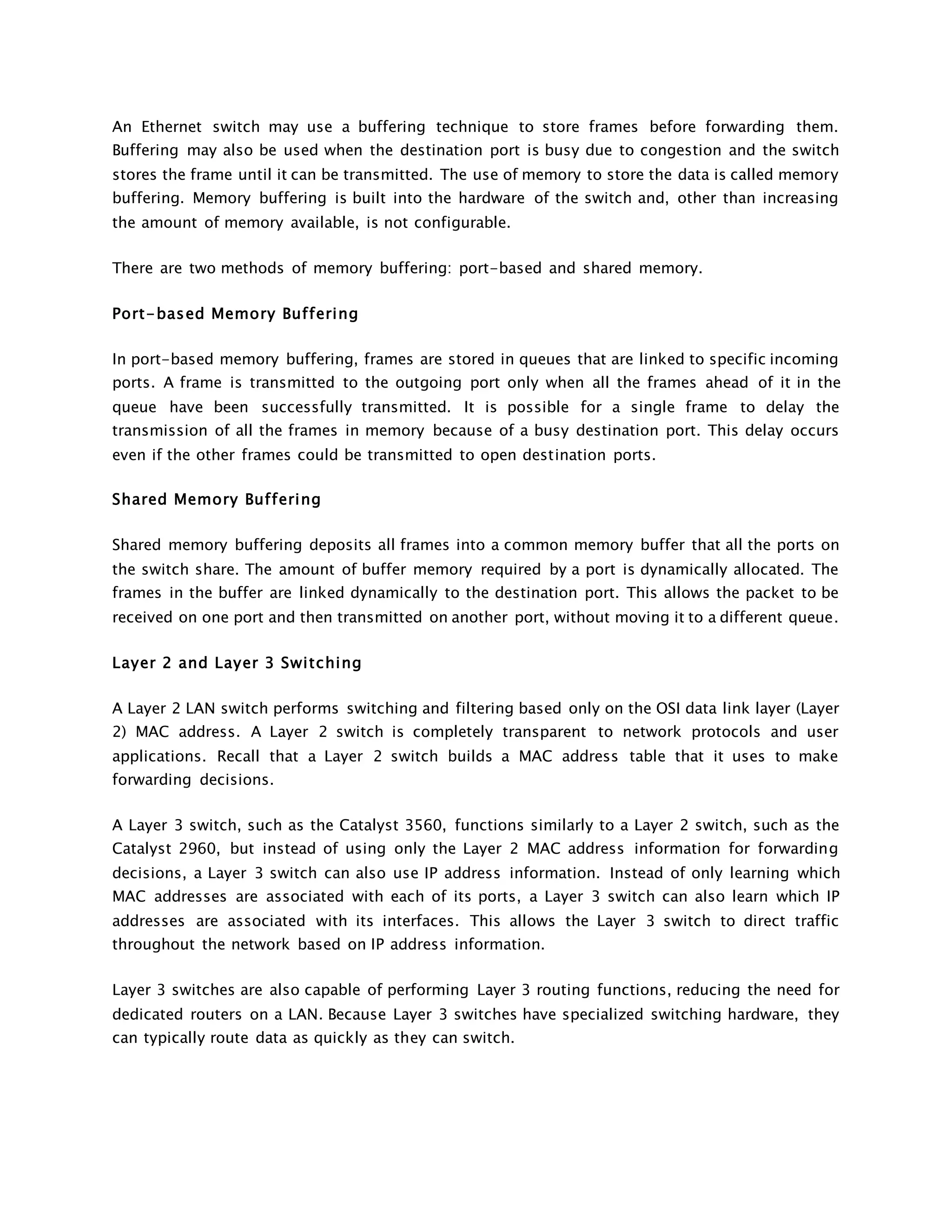 An Ethernet switch may use a buffering technique to store frames before forwarding them. 
Buffering may also be used when the destination port is busy due to congestion and the switch 
stores the frame until it can be transmitted. The use of memory to store the data is called memory 
buffering. Memory buffering is built into the hardware of the switch and, other than increasing 
the amount of memory available, is not configurable. 
There are two methods of memory buffering: port-based and shared memory. 
Port-based Memory Buf fering 
In port-based memory buffering, frames are stored in queues that are linked to specific incoming 
ports. A frame is transmitted to the outgoing port only when all the frames ahead of it in the 
queue have been successfully transmitted. It is possible for a single frame to delay the 
transmission of all the frames in memory because of a busy destination port. This delay occurs 
even if the other frames could be transmitted to open destination ports. 
Shared Memory Buf fering 
Shared memory buffering deposits all frames into a common memory buffer that all the ports on 
the switch share. The amount of buffer memory required by a port is dynamically allocated. The 
frames in the buffer are linked dynamically to the destination port. This allows the packet to be 
received on one port and then transmitted on another port, without moving it to a different queue. 
Layer 2 and Layer 3 Swi tching 
A Layer 2 LAN switch performs switching and filtering based only on the OSI data link layer (Layer 
2) MAC address. A Layer 2 switch is completely transparent to network protocols and user 
applications. Recall that a Layer 2 switch builds a MAC address table that it uses to make 
forwarding decisions. 
A Layer 3 switch, such as the Catalyst 3560, functions similarly to a Layer 2 switch, such as the 
Catalyst 2960, but instead of using only the Layer 2 MAC address information for forwarding 
decisions, a Layer 3 switch can also use IP address information. Instead of only learning which 
MAC addresses are associated with each of its ports, a Layer 3 switch can also learn which IP 
addresses are associated with its interfaces. This allows the Layer 3 switch to direct traffic 
throughout the network based on IP address information. 
Layer 3 switches are also capable of performing Layer 3 routing functions, reducing the need for 
dedicated routers on a LAN. Because Layer 3 switches have specialized switching hardware, they 
can typically route data as quickly as they can switch. 
