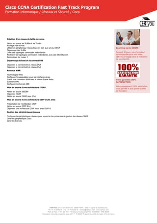 CERTYOU, 37 rue des Mathurins, 75008 PARIS - SAS au capital de 10 000 Euros
Tél : 01 42 93 52 72 - Fax : 01 70 72 02 72 - contact@certyou.com - www.certyou.com
RCS de Paris n° 804 509 461- TVA intracommunautaire FR03 804509461 - APE 8559A
Déclaration d’activité enregistrée sous le N° 11 75 52524 75 auprès du préfet de région d’Ile-de-France
Cisco CCNA Certification Fast Track Program
Formation Informatique / Réseaux et Sécurité / Cisco
Création d'un réseau de taille moyenne
Mettre en œuvre les VLANs et les Trunks
Routage inter-VLANs
Utiliser un périphérique réseau Cisco en tant que serveur DHCP
Dépannage des VLANs
Créer des topologies commutées redondantes
Améliorer les topologies commutées redondantes avec des EtherChannel
Redondance de niveau 3
Dépannage de base de la connectivité
Dépanner la connectivité du réseau IPv4
Dépanner la connectivité du réseau IPv6
Réseaux WAN
Technologies WAN
Configurer l'encapsulation pour les interfaces séries
Etablir une connexion WAN avec le réseau Frame Relay
Solutions VPN
Configurer les tunnels GRE
Mise en œuvre d'une architecture EIGRP
Mettre en œuvre d'EIGRP
Dépanner EIGRP
Mettre en œuvre EIGRP pour IPv6
Mise en œuvre d'une architecture OSPF multi aires
Présentation de l'architecture OSPF
Mettre en œuvre OSPF IPv4
Dépanner une architecture OSPF multi aires OSPFv3
Gestion des périphériques réseaux
Configurer les périphériques réseaux pour supporter les protocoles de gestion des réseaux SNMP
Gérer les périphériques Cisco
Gérer les licences
Coaching Après-COURS
Pendant 30 jours, votre formateur
sera disponible pour vous aider.
CERTyou s'engage dans la réalisation
de vos objectifs.
Votre garantie 100%
SATISFACTION
Notre engagement 100% satisfaction
vous garantit la plus grande qualité
de formation.
 