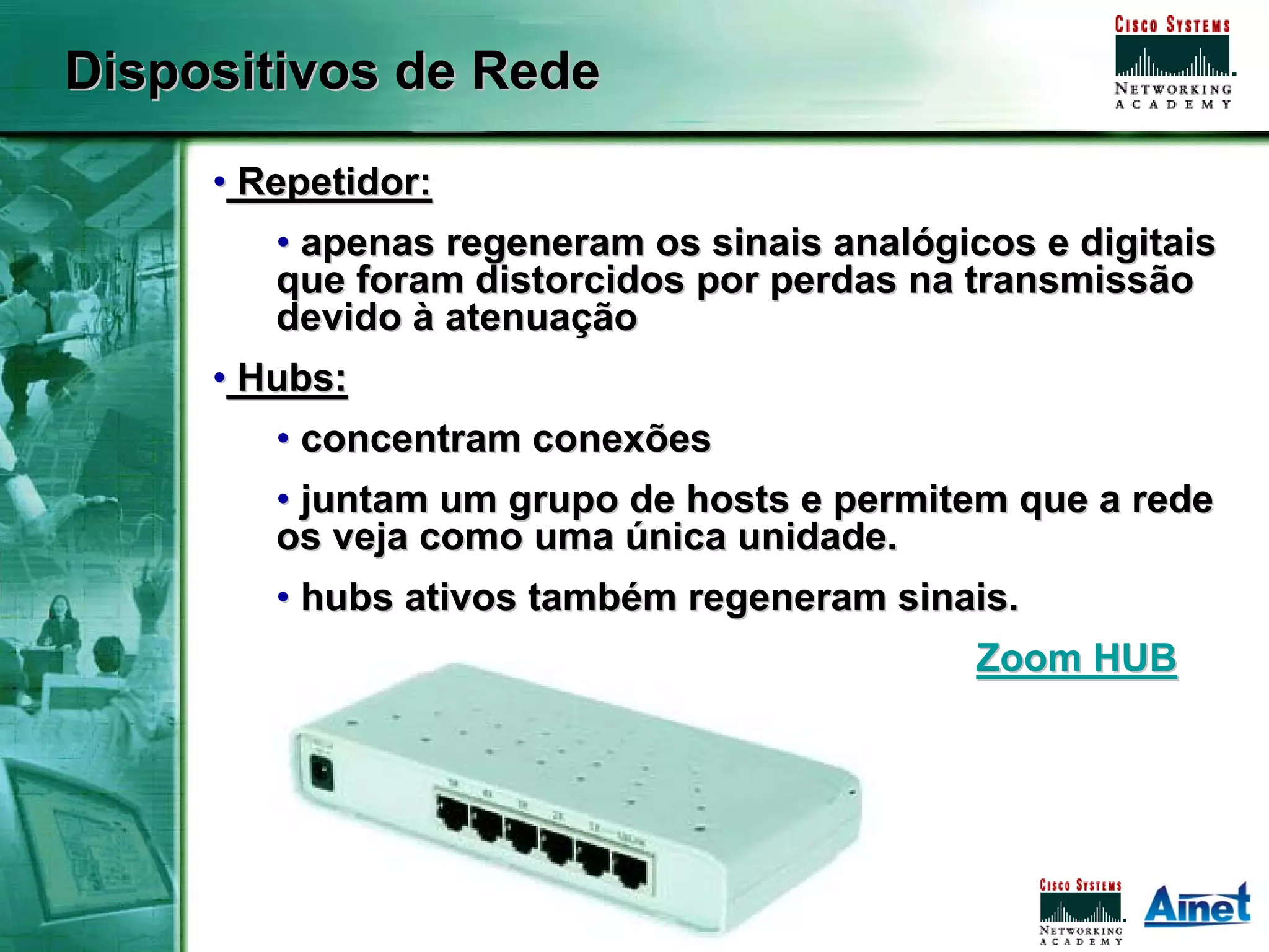 Dispositivos de Rede

     • Repetidor:
        • apenas regeneram os sinais analógicos e digitais
        que foram distorcidos por perdas na transmissão
        devido à atenuação
     • Hubs:
        • concentram conexões
        • juntam um grupo de hosts e permitem que a rede
        os veja como uma única unidade.
        • hubs ativos também regeneram sinais.
                                                                                   Zoom HUB




            Associação dos Instrutores NetAcademy - agosto de 2007 - Página   10
 