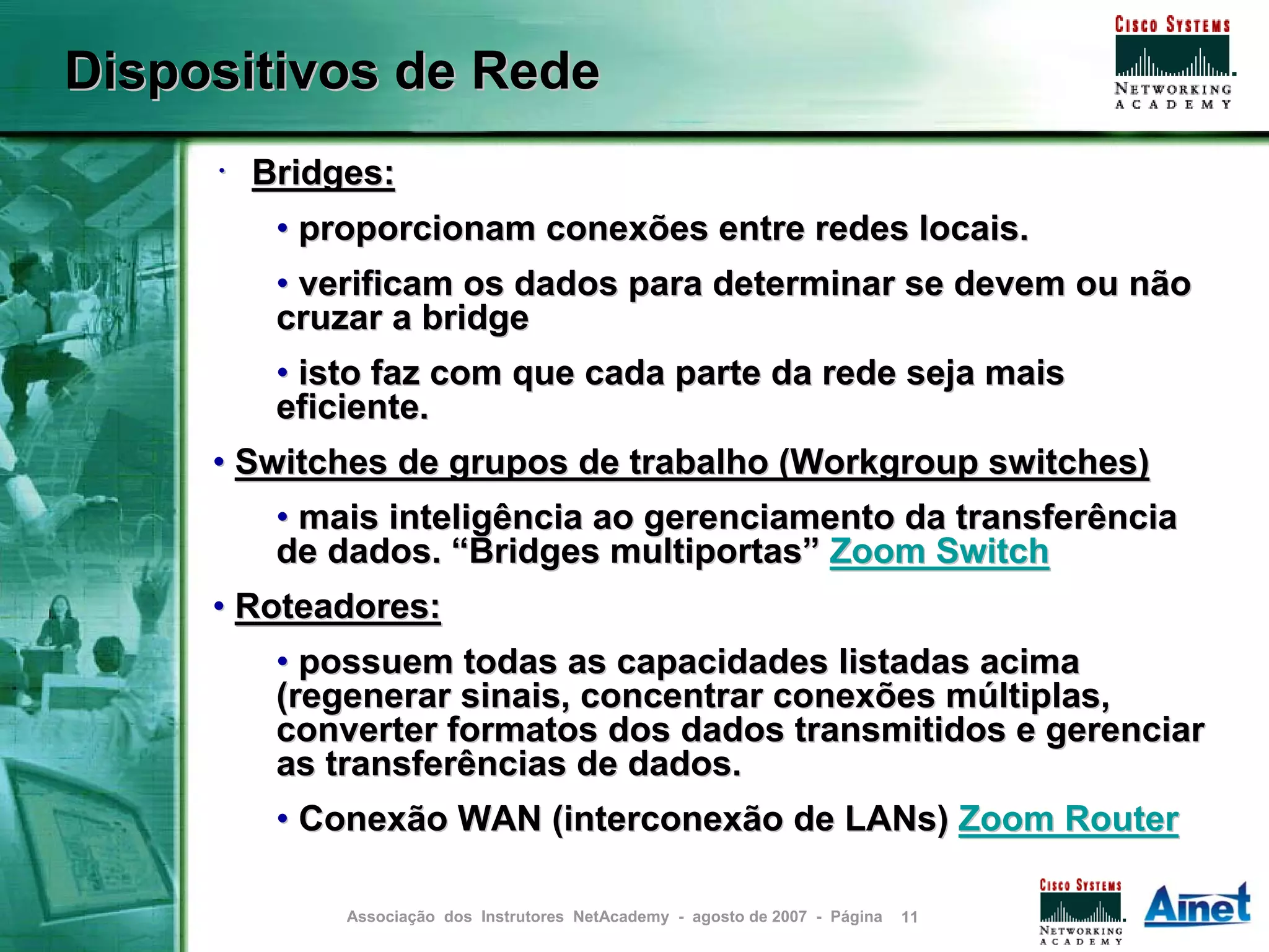 Dispositivos de Rede
     • Bridges:
        • proporcionam conexões entre redes locais.
        • verificam os dados para determinar se devem ou não
        cruzar a bridge
        • isto faz com que cada parte da rede seja mais
        eficiente.
     • Switches de grupos de trabalho (Workgroup switches)
        • mais inteligência ao gerenciamento da transferência
        de dados. “Bridges multiportas” Zoom Switch
     • Roteadores:
        • possuem todas as capacidades listadas acima
        (regenerar sinais, concentrar conexões múltiplas,
        converter formatos dos dados transmitidos e gerenciar
        as transferências de dados.
        • Conexão WAN (interconexão de LANs) Zoom Router

            Associação dos Instrutores NetAcademy - agosto de 2007 - Página   11
 