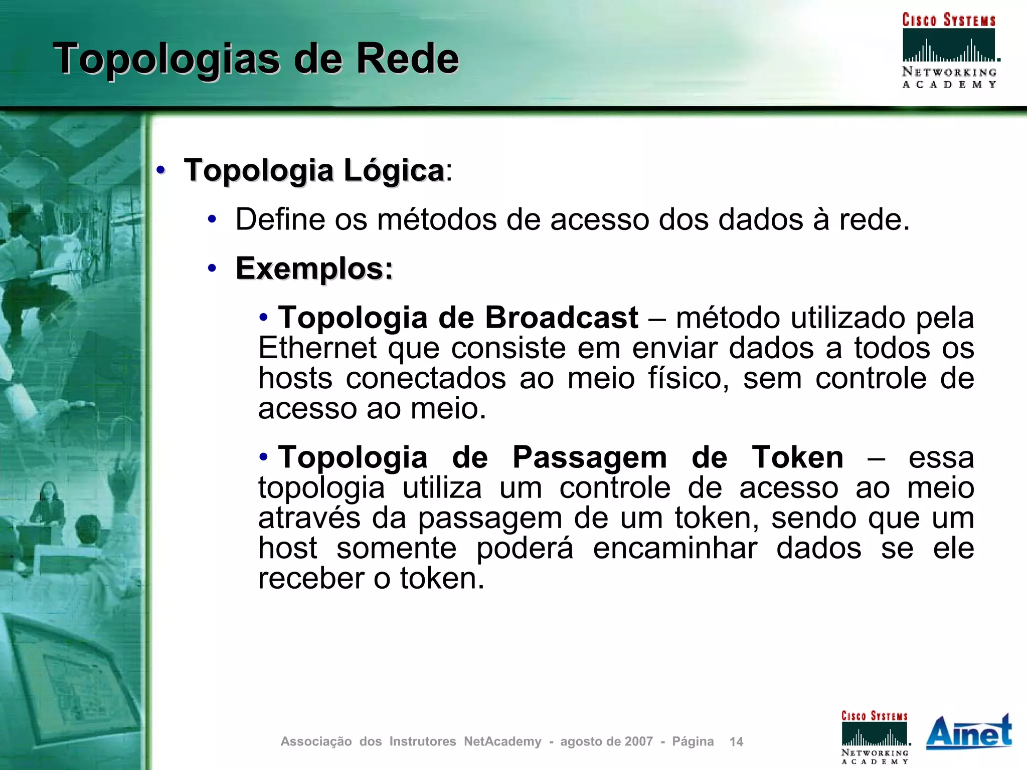 Topologias de Rede

    • Topologia Lógica:
                Lógica
       • Define os métodos de acesso dos dados à rede.
       • Exemplos:
          • Topologia de Broadcast – método utilizado pela
          Ethernet que consiste em enviar dados a todos os
          hosts conectados ao meio físico, sem controle de
          acesso ao meio.
          • Topologia de Passagem de Token – essa
          topologia utiliza um controle de acesso ao meio
          através da passagem de um token, sendo que um
          host somente poderá encaminhar dados se ele
          receber o token.



           Associação dos Instrutores NetAcademy - agosto de 2007 - Página   14
 